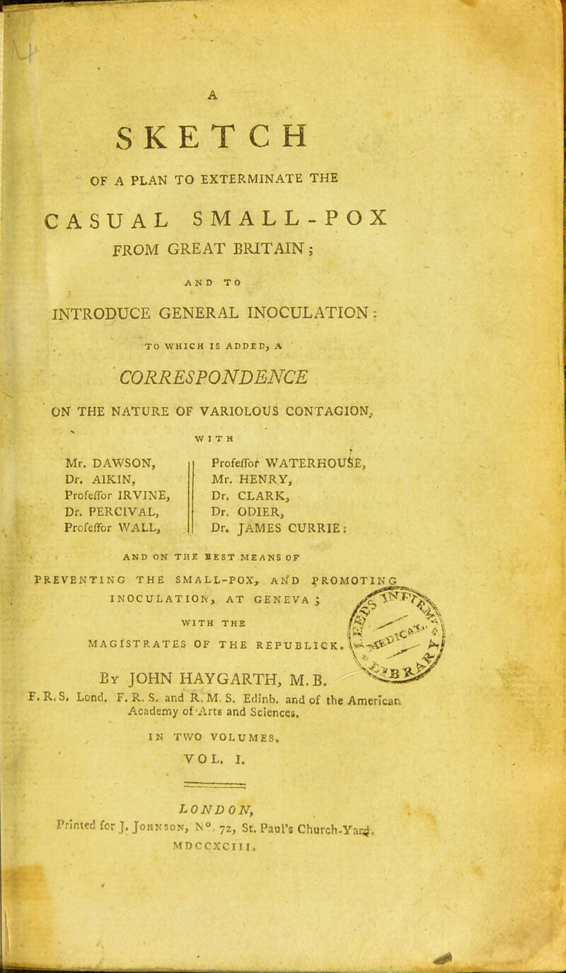 SKETCH OF A PLAN TO EXTERMINATE THE CASUAL SMALL-POX FROM GREAT BRITAIN; AND TO INTRODUCE GENERAL INOCULATION: TO WHICH IS ADDED) A CORRESPONDENCE ON THE NATURE OF VARIOLOUS CONTAGION. WITH Mr. DAWSON, Dr. A1KIN, Profeflbr IRVINE, Dr. PERCIVAL, Profeflbr WALL, Profeflbr WATERHOUSE, Mr. HENRY, Dr. CLARK, Dr. ODIER, Dr. JAMES CURRIE: AND ON THE BEST MEANS OF PREVENTING THE SMALL-POX, AND PROMOTING INOCULATION, AT GENEVA J y^T^^T; WITH THE MAGISTRATES OF THE REPUBLICK. By JOHN HAYGARTH, M.B. F. R.S. Lond. F. R. S. and R. M. S. Edinb. and of the American Academy of Am and Sciences. IN TWO VOLUMES. VOL. I. LOND ON, Printed for J. Johnson, N° . 72, St. Paul's Church-Var^. MDCCXCJII.