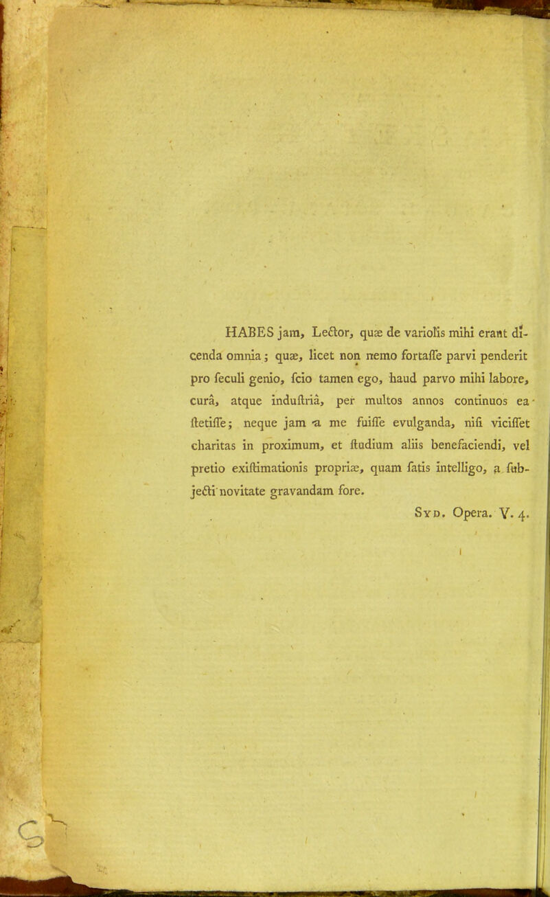 HABES jam, Lettor, quae de variolis mihi erant di- cenda omnia; quae, licet non nemo fortaffe parvi penderit pro feculi genio, fcio tamen ego, baud parvo mihi labore, cura, atque induftria, per multos annos continuos ea itetifTe; neque jam -a me fuifle evulganda, nifi viciflet charitas in proximum, et ftudium aliis benefaciendi, vel pretio exiftimationis propria?, quam fatis intelligo, a f«b- jetti novitate gravandam fore. Syd. Opera. Y- 4. /