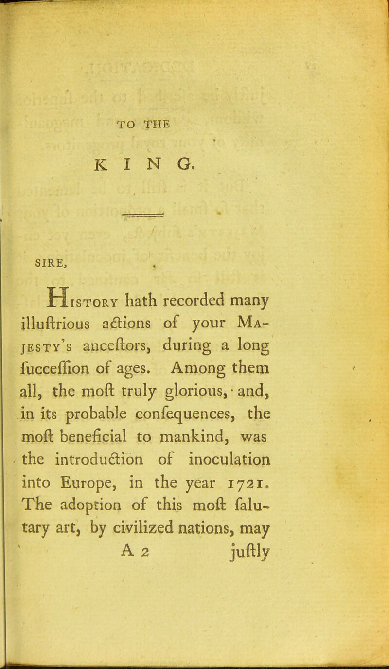 TO THE KING. SIRE, H istory hath recorded many jlluftrious actions of your Ma- jesty's anceftors, during a long fucceffion of ages. Among them all, the moft truly glorious, • and, in its probable confequences, the moll beneficial to mankind, was the introduction of inoculation into Europe, in the year 1721. The adoption of this moft falu- tary art, by civilized nations, may A 2 juftly