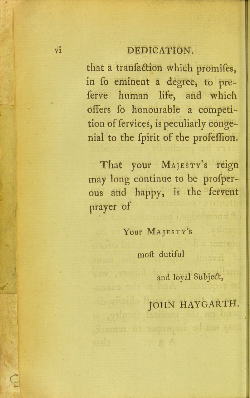 that a tranfadtion which promifes, in fo eminent a degree, to pre- ferve human life, and which offers fo honourable a competi- tion of fervices, is peculiarly conge- nial to the fpirit of the profeflion. That your Majesty's reign may long continue to be profper- ous and happy, is the fervent prayer of Your Majesty's rnoft dutiful and loyal Subjeft, JOHN HAYGARTH.