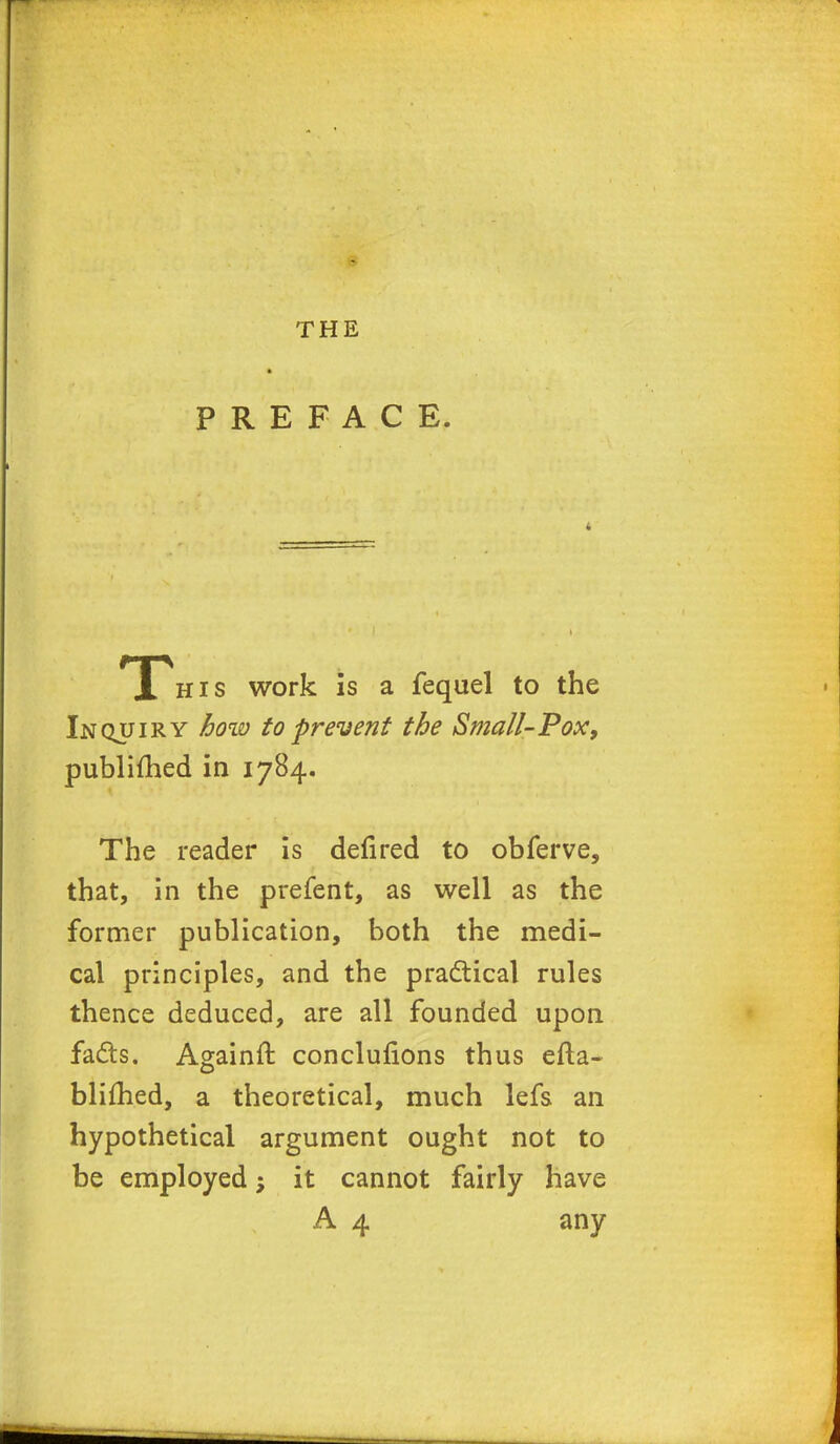 THE PREFACE. T his work is a fequel to the Inquiry how to prevent the Small-Pox, publifhed in 1784. The reader is defired to obferve, that, in the prefent, as well as the former publication, both the medi- cal principles, and the practical rules thence deduced, are all founded upon fads. Againft conclufions thus efta- blifhed, a theoretical, much lefs an hypothetical argument ought not to be employed; it cannot fairly have