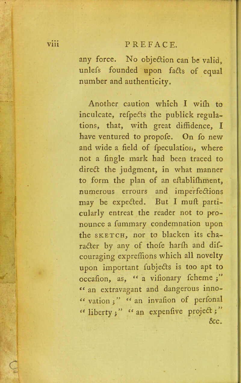 any force. No objection can be valid, unlefs founded upon facts of equal number and authenticity. Another caution which I wim to inculcate, refpects the publick regula- tions, that, with great diffidence, I have ventured to propofe. On fo new and wide a field of fpeculatioij, where not a fingle mark had been traced to direct: the judgment, in what manner to form the plan of an eltablifhment, numerous errours and imperfections may be expected. But I muft parti- cularly entreat the reader not to pro- nounce a fummary condemnation upon the sketch, nor to blacken its cha- racter by any of thofe harm and dif- couraging expreflions which all novelty upon important fubjects is too apt to occafion, as, <e a vifionary fcheme j  an extravagant and dangerous inno- vationj an invafion of perfonal et liberty;  an expenfive project; Sec,