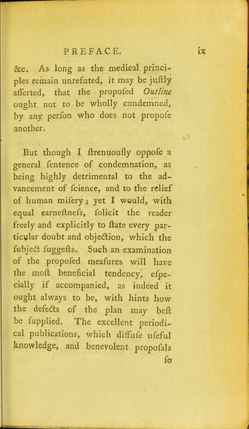 &c. As long as the medical princi- ples remain unrefuted, it may be juftly afferted, that the propofed Outline ought not to be wholly condemned, by any perfon who does not propofe another. But though I ftrenuoufly oppofe a general fentence of condemnation, as being highly detrimental to the ad- vancement of fcience, and to the relief of human mifery -3 yet I would, with equal earneflnefs, folicit the reader freely and explicitly to ftate every par- ticular doubt and objection, which the fubject fuggefts. Such an examination of the propofed meafures will have the moll beneficial tendency, efpe- cially if accompanied, as indeed it ought always to be, with hints how the defeds of the plan may beft be fupplied. The excellent periodi- cal publications, which diffufe ufefui knowledge, and benevolent propofals fo