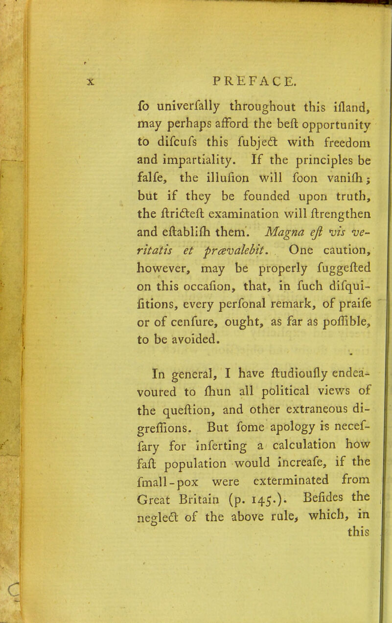 fo univerfally throughout this ifland, may perhaps afford the beft opportunity to difcufs this fubjedt with freedom and impartiality. If the principles be falfe, the illufion will foon vanifh; but if they be founded upon truth, the flridteft examination will ftrengthen and eftablifh them. Magna eft *uis ve- ritatis et prcevalebit. One caution, however, may be properly fuggefled on this occafion, that, in fuch difqui- fitions, every perfonal remark, of praife or of cenfure, ought, as far as poffible, to be avoided. In general, I have ftudioufly endea- voured to fhun all political views of the queftion, and other extraneous di- greflions. But fome apology is necef- fary for inferting a calculation how fail population would increafe, if the fmall-pox were exterminated from Great Britain (p. 145.)- Befides the negledl of the above rule, which, in