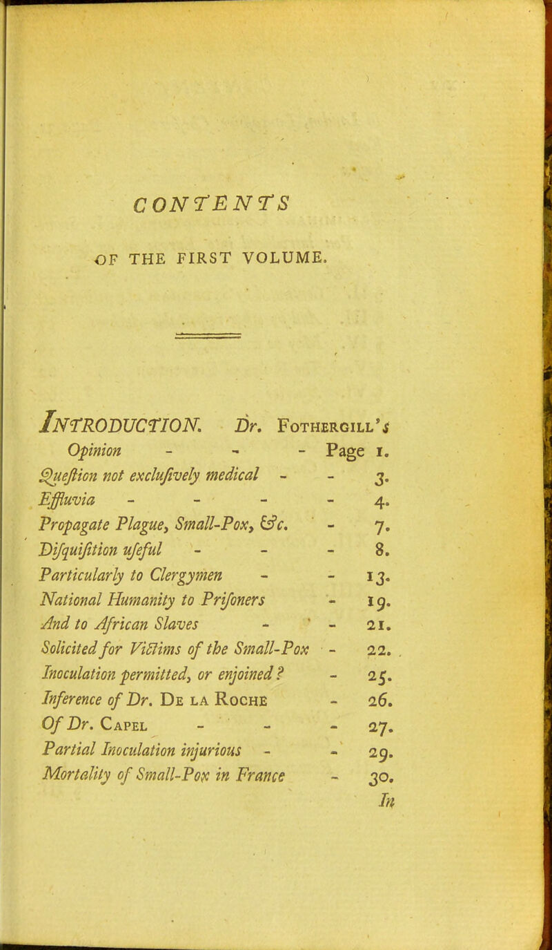 OF THE FIRST VOLUME, Introduction. Dr. Fothergill'* Opinion - Page I. Quefticn not exclufively medical - 3- Effluvia - 4- Propagate Plague, Small-Pox, 7- Difquifition ujeful 8. Particularly to Clergymen - 13- National Humanity to Prifoners 19. And to African Slaves 21, Solicited for Viclims of the Small-Pox 22. Inoculation permitted, or enjoined ? Inference of Dr. De la Roche 26. Of Dr. Capel - 27. Partial Inoculation injurious 29. Mortality of Small-Pox in France - 30. Iff