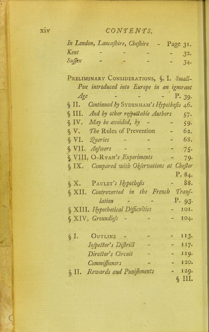 In London, Lancajhire, Chejhire - Page 31. Kent - - - -32. SuJJex - .- - - 34- Preliminary Considerations, §. I. Small- Pox introduced into Europe in an ignorant Age - P. 39. § II. Continued by Sydenham'.* Hypothecs 46. § III. And by other reJpeSable Authors 57. § IV. May be avoided, by - 59. § V. The Rules of Prevention - 62. § VI. Queries - - 68. § VII. Anfwers - 75. §. VIII. O-Ryan'j Experiments - 79. § IX. Compared with Observations at Chefter P. 84. § X. PauletV Hypothecs - 88. § XII. Controverted in the French Tranf- lation - - P- 93. § XIII. Hypothetical Difficulties ~ 101. § XIV. Groundless - - - 104. § I. Outline - - - H3* InfpecJor's Dijlritl - - 117. Director's Circuit - - 119. Commiffioners - - & II. Rewards and Punipnents - 129. § HI.