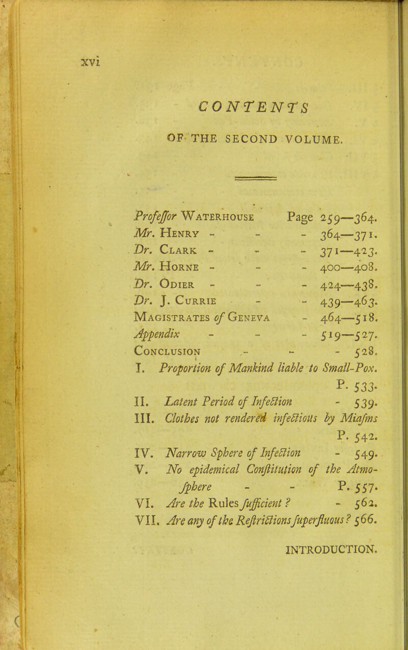 OF THE SECOND VOLUME. Profeffor Waterhouse Page 259—364. Mr. Henry - 364—371. Dr. Clark - 371—423. Mr. Horne - 400—408. Dr. Odier - - - 424—438. Dr. J. Currie - - 439—463. Magistrates of Geneva - 464—518. Appendix - - - 519—527. Conclusion - 528. I. Proportion of Mankind liable to Small-Pox. 533- II. Latent Period of Infection - 539. III. Clothes not rendered infectious by Miafms P. 542. IV. Narrow Sphere of Infection - 549. V. No epidemical Conjlitution of the Atmo- sphere - - P. 557. VI. Are the Rules fufficient ? - 562. VII. Are any of the. Refriclionsfuperfluous ? 566. INTRODUCTION.