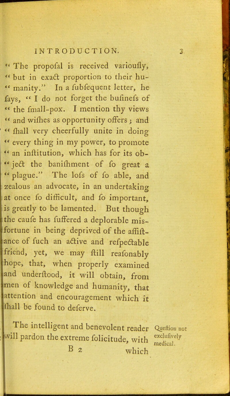 h The propofal is received varioufly,  but in exaft proportion to their hu-  inanity. In a fubfequent letter, he fays,  I do not forget the bufinefs of  the fmall-pox. I mention thy views  and wifhes as opportunity offers ; and  mall very cheerfully unite in doing  every thing in my power, to promote ft an inftitution, which has for its ob-  jecl: the banifhment of fo great a  plague. The lofs of fo able, and zealous an advocate, in an undertaking at once fo difficult, and fo important, is greatly to be lamented. But though the caufe has fuffered a deplorable mis- fortune in being deprived of the affift- ance of fuch an a&ive and refpettable friend, yet, we may ftill reafonably hope, that, when properly examined and underftood, it will obtain, from men of knowledge and humanity, that attention and encouragement which it mall be found to deferve. The intelligent and benevolent reader Queftion not *vill pardon the extreme folicitude, with excW™\Y 9 medical. B 2 which