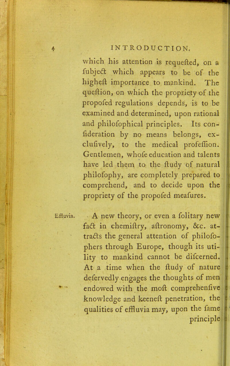 which his attention is requested, on a fubject which appears to be of the higheft importance to mankind. The queftion, on which the propriety of the propofed regulations depends, is to be examined and determined, upon rational and philofophical principles. Its con- federation by no means belongs, ex- clusively, to the medical profeffion. Gentlemen, whofe education and talents have led them to the ftudy of natural philofophy, are completely prepared to comprehend, and to decide upon the propriety of the propofed meafures. Effluvia. A new theory, or even a folitary new fact in chemiltry, aftronomy, &c. at- j tracts the general attention of philofo- phers through Europe, though its uti- lity to mankind cannot be difcerned. At a time when the ftudy of nature defervedly engages the thoughts of men endowed with the mod comprehenfive knowledge and keeneft penetration, the qualities of effluvia may, upon the fame principle.