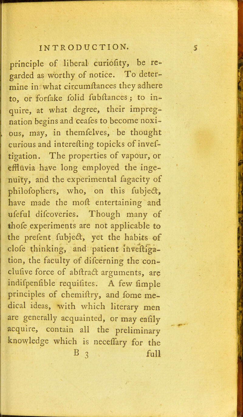 principle of liberal curiofity, be re- garded as worthy of notice. To deter- mine in what circumftances they adhere to, or forfake folid fubftances; to in- quire, at what degree, their impreg- nation begins and ceafes to become noxi- ous, may, in themfelves, be thought curious and interefting topicks of inves- tigation. The properties of vapour, or effluvia have long employed the inge- nuity, and the experimental fagacity of philofophers, who, on this fubject, have made the mofl; entertaining and ufeful difcoveries. Though many of thofe experiments are not applicable to the pre fen t fubjecl:, yet the habits of clofe thinking, and patient mveftiga- tion, the faculty of difcerning the con- clufive force of ablti-act arguments, are indifpenfible requilites. A few fimple principles of chemiftry, and fome me- dical ideas, with which literary men are generally acquainted, or may eafily acquire, contain all the preliminary knowledge which is neceffary for the B 3 full