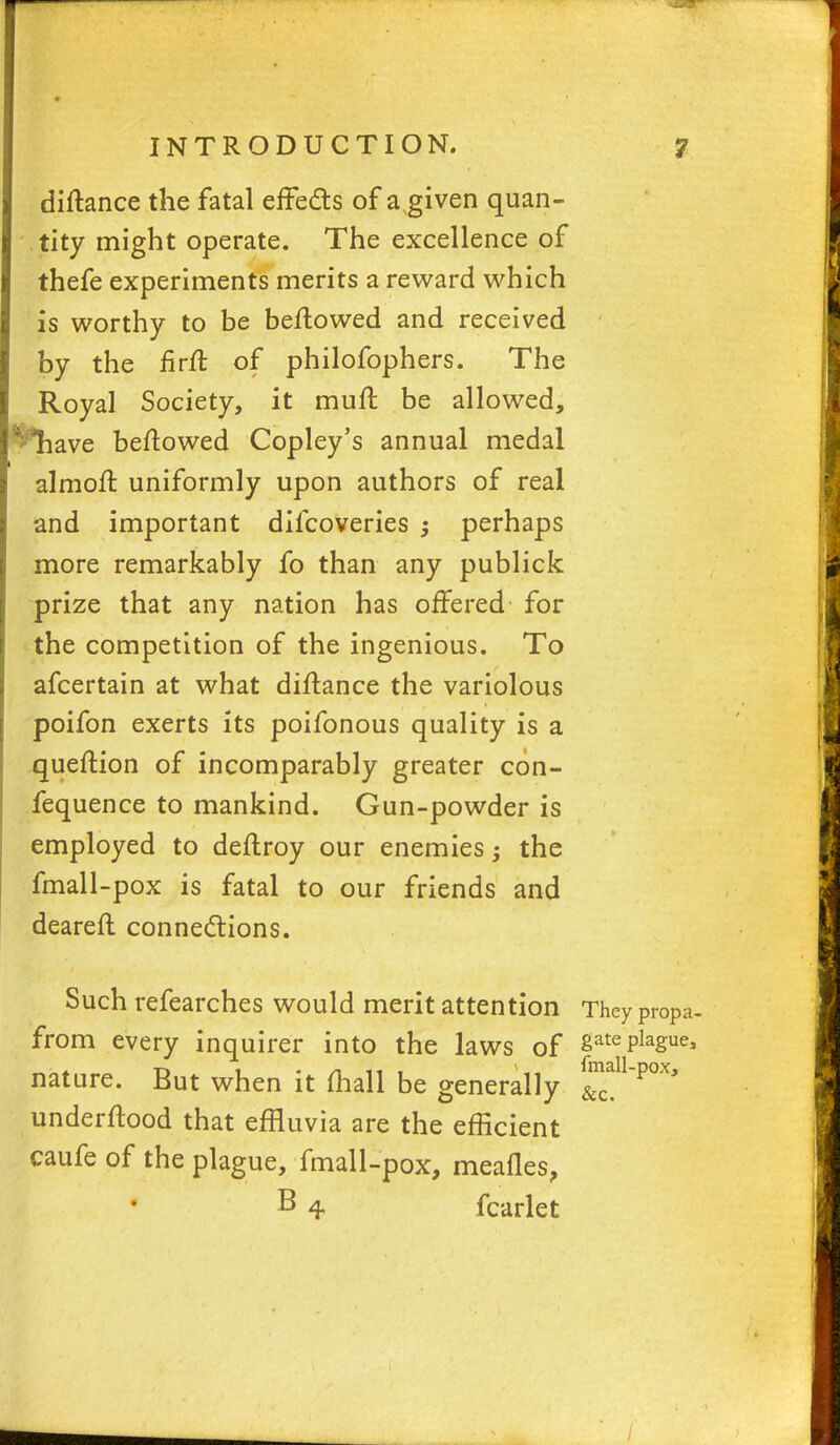 diftance the fatal effects of a given quan- tity might operate. The excellence of thefe experiments merits a reward which is worthy to be beftowed and received by the iirll: of philofophers. The Royal Society, it muft be allowed, ^have beftowed Copley's annual medal almoft uniformly upon authors of real and important difcoveries ; perhaps more remarkably fo than any publick prize that any nation has offered for the competition of the ingenious. To afcertain at what diftance the variolous poifon exerts its poifonous quality is a queftion of incomparably greater con- fequence to mankind. Gun-powder is employed to deflroy our enemies; the fmall-pox is fatal to our friends and dearefl connections. Such refearches would merit attention They propa. from every inquirer into the laws of SatePlague> nature. But when it mail be generally _P0X* underftood that effluvia are the efficient caufe of the plague, fmall-pox, meafles, B 4 fcarlet