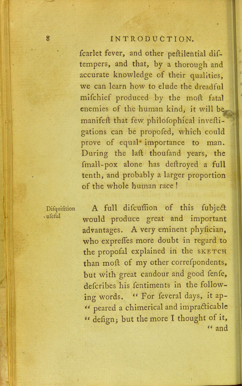 fcarlet fever, and other peftilcntial dif- tempers, and that, by a thorough and accurate knowledge of their qualities, we can learn how to elude the dreadful mifchief produced by the moft fatal enemies of the human kind, it will b manifeft that few. philofophical invefti- gations can be propofed, which could prove of equal# importance to man. During the laft thoufand years, the fmall-pox alone has deftroyed a full tenth, and probably a larger proportion of the whole human race ! Difquifnion A full difcuffion of this fubjecl: ufeful would produce great and important advantages. A very eminent phyfician, who exprefles more doubt in regard to the propofal explained in the sketch than moft of my other correfpondents, but with great candour and good fenfe, defcribes his fentiments in the follow- ing words.  For feveral days, it ap-  peared a chimerical and impracticable «' defign; but the more I thought of it,  and