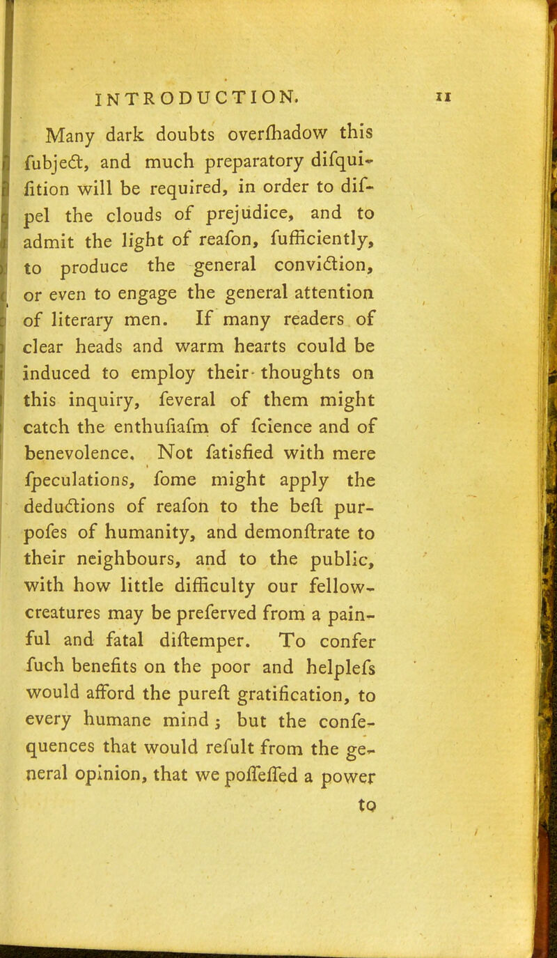 Many dark doubts overfhadow this fubject, and much preparatory difqui- fition will be required, in order to dif- pel the clouds of prejudice, and to admit the light of reafon, fufficiently, to produce the general conviction, or even to engage the general attention of literary men. If many readers of clear heads and warm hearts could be induced to employ their- thoughts on this inquiry, feveral of them might catch the enthufiafm of fcience and of benevolence. Not fatisfied with mere fpeculations, fome might apply the deductions of reafon to the beft pur- pofes of humanity, and demonftrate to their neighbours, and to the public, with how little difficulty our fellow- creatures may be preferved from a pain- ful and fatal diftemper. To confer fuch benefits on the poor and helplefs would afford the pureft gratification, to every humane mind -3 but the confe- quences that would refult from the ge- neral opinion, that we poffefTed a power to