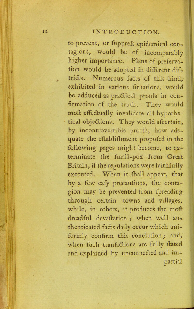 to prevent, or fupprefs epidemical con- tagions, would be of incomparably higher importance. Plans of preferva- tion would be adopted in different dis- tricts. Numerous facts of this kind, exhibited in various fituations, would be adduced as practical proofs in con- firmation of the truth. They would moll effectually invalidate all hypothe- tical objections. They would afcertain, by incontrovertible proofs, how ade- quate the eftablifhment propofed in the following pages might become, to ex- terminate the fmall-pox from Great Britain, if the regulations were faithfully executed. When it (hall appear, that by a few eafy precautions, the conta- gion may be prevented from fpreading through certain towns and villages, while, in others, it produces the moft dreadful devaluation ; when well au- thenticated facts daily occur which uni- formly confirm this conclufion; and, when fuch tranfactions are fully ftated and explained by unconnected and im- partial