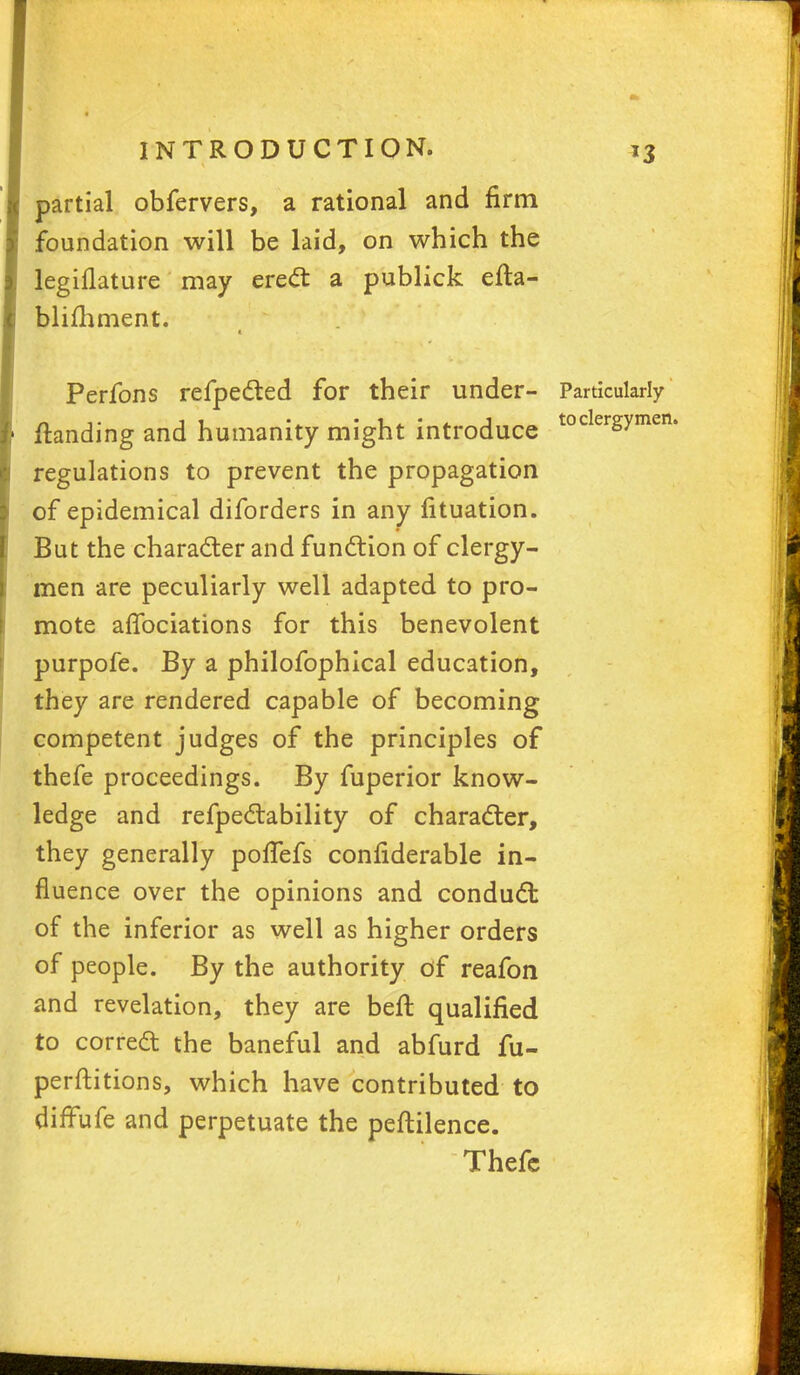 partial obfervers, a rational and firm foundation will be laid, on which the legiflature may erect a publick efta- blifhment. Perfons refpected for their under- Particularly ftanding and humanity might introduce tocergymen' regulations to prevent the propagation of epidemical diforders in any fituation. But the character and function of clergy- men are peculiarly well adapted to pro- mote afTociations for this benevolent purpofe. By a philofophical education, they are rendered capable of becoming competent judges of the principles of thefe proceedings. By fuperior know- ledge and refpectability of character, they generally poffefs confiderable in- fluence over the opinions and conduct of the inferior as well as higher orders of people. By the authority of reafon and revelation, they are befr. qualified to correct the baneful and abfurd fu- perftitions, which have contributed to diffufe and perpetuate the peftilence. Thefc