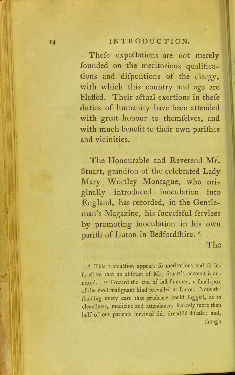 Thefe expectations are not merely founded on the meritorious qualifica- tions and difpofitions of the clergy, with which this country and age are bleffed. Their actual exertions in thefe duties of humanity have been attended with great honour to themfelves, and with much benefit to their own parifhes and vicinities. The Honourable and Reverend Mr. Stuart, grandfon of the celebrated Lady Mary Wortley Montague, who ori- ginally introduced inoculation into England, has recorded, in the Gentle- man's Magazine, his fuccefsful fervices by promoting inoculation in his own parifh of Luton in Bedfordshire. * Sl^t^i : ' The * This tranfattion appears fo meritorious and fo in- ftru&ive that an abltraft of Mr. Stuart's account is an- nexed.  Toward the end of laft hammer, a fmall-pox of the moil malignant kind prevailed at Luton. Notwith- ftanding every care that prudence could fuggeft, as to cleanlinefs, medicine and attendance, fcarcely more than half of our patients furvived this dreadful difeafe; and, though