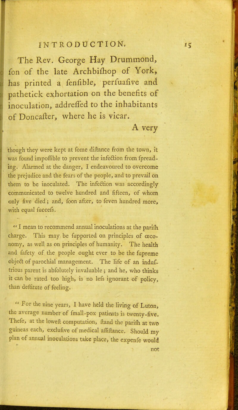 The Rev. George Hay Drummond, fon of the late Archbifliop of York, has printed a fenfible, perfuafive and pathetick exhortation on the benefits of inoculation, addrefTed to the inhabitants of Doncafter, where he is vicar. A very though they were kept at fome diftance from the town, it was found impoflible to prevent the infection from fpread- ing. Alarmed at the danger, I endeavoured to overcome the prejudice and the fears of the people, and to prevail on them to be inoculated. The infection was accordingly communicated to twelve hundred and fifteen, of whom only five died; and, foon after, to feven hundred more, with equal fuccefs. '«I mean to recommend annual inoculations at the parifli charge. This may be fupported on principles of ceco- nomy, as well as on principles of humanity. The health and fafety of the people ought ever to be the fupreme objett of parochial management. The life of an induf- trious parent is abfolucely invaluable; and he, who thinks it can be rated too high, is no lefs ignorant of policy, than deltitute of feeling.  For the nine years, I have held the living of Luton, the average number of fmall-pox patients is twenty-five. Thefe, at the loweft computation, ftand the parilh at two guineas each, exclufive of medical afliftance. Should my plan of annual inoculations take place, the expenfe would not