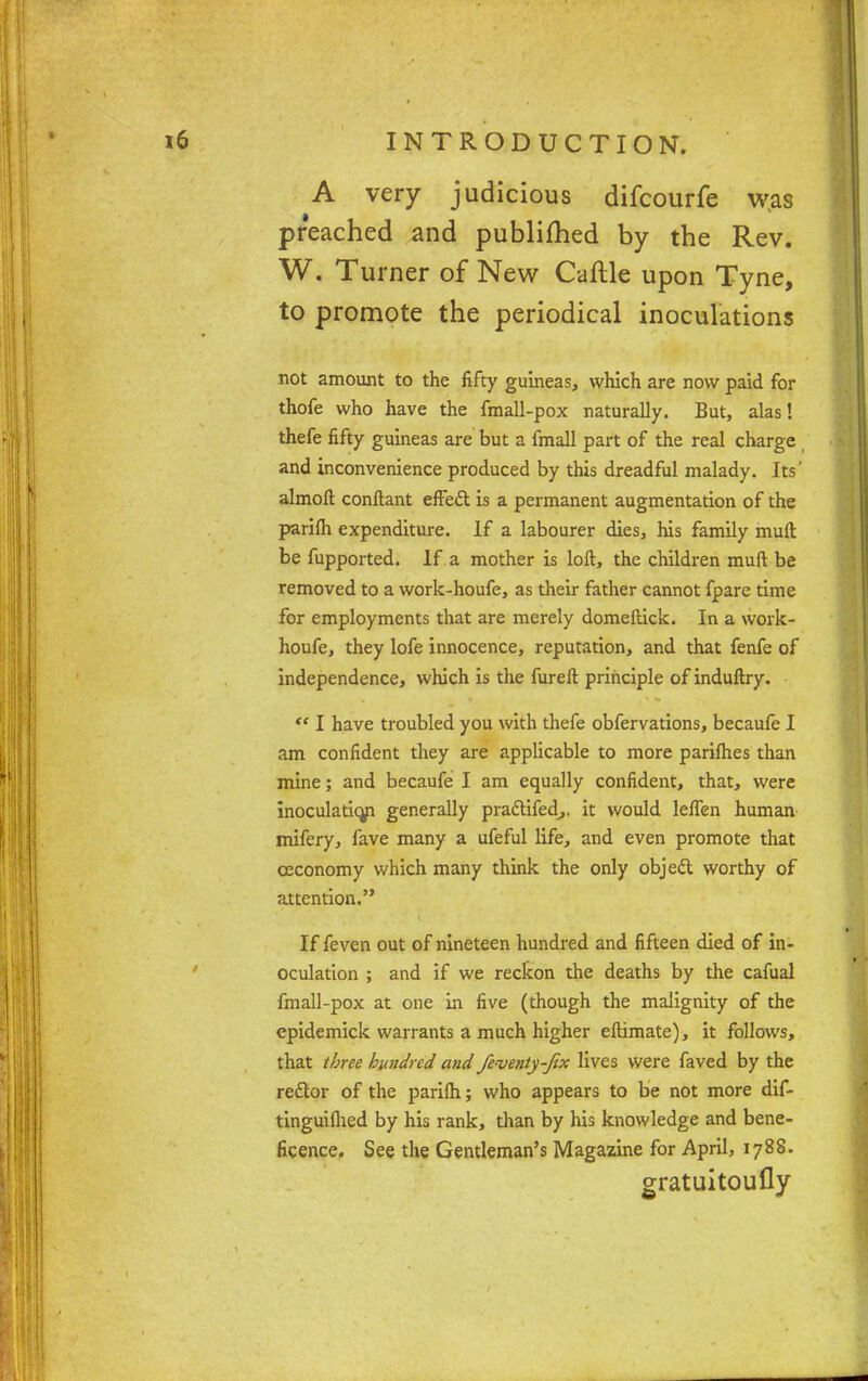 A very judicious difcourfe was preached and publifhed by the Rev. W. Turner of New Caftle upon Tyne, to promote the periodical inoculations not amount to the fifty guineas, which are now paid for thofe who have the fmall-pox naturally. But, alas! thefe fifty guineas are but a fmall part of the real charge and inconvenience produced by this dreadful malady. Its' almoft conftant effett is a permanent augmentation of the parifli expenditure. If a labourer dies, his family muft be fupported. If a mother is loft, the children muft be removed to a work-houfe, as their father cannot fpare time for employments that are merely domeftick. In a work- houfe, they lofe innocence, reputation, and that fenfe of independence, which is the fureft principle of induftry.  I have troubled you with thefe obfervations, becaufe I am confident they are applicable to more parifties than mine; and becaufe I am equally confident, that, were inoculatio/i generally pradtifed,. it would leflen human mifery, fave many a ufeful life, and even promote that ceconomy which many think the only obje& worthy of attention. If feven out of nineteen hundred and fifteen died of in- oculation ; and if we reckon the deaths by the cafual fmall-pox at one in five (though the malignity of the epidemick warrants a much higher eftimate), it follows, that three hundred and fe-venty-Jix lives were faved by the redtor of the parifh; who appears to be not more dif- tinguiflied by his rank, than by his knowledge and bene- ficence. See the Gentleman's Magazine for April, 1788. gratuitoufly