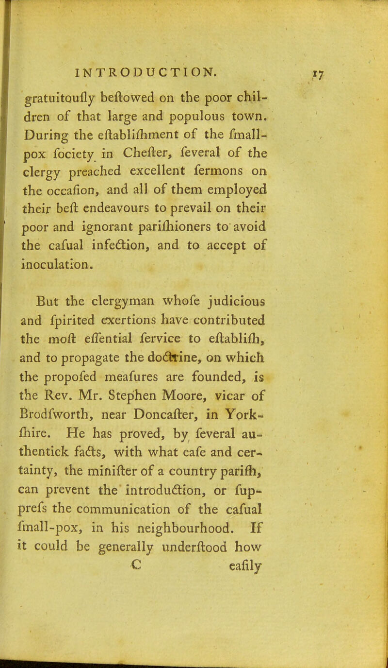 gratuitQufly beftowed on the poor chil- dren of that large and populous town. During the eftablifhment of the fmall- pox fociety in Chefter, feveral of the clergy preached excellent fermons on the occafion, and all of them employed their heft endeavours to prevail on their poor and ignorant parifhioners to avoid the cafual infection, and to accept of inoculation. But the clergyman whofe judicious and fpirited exertions have contributed the moA effential fervice to eftablifli, and to propagate the doctrine, on which the propofed meafures are founded, is the Rev. Mr. Stephen Moore, vicar of Brodfworth, near Doncafter, in York- mire. He has proved, by feveral au- thentic!?: facts, with what eafe and cer- tainty, the minifter of a country parifh, can prevent the introduction, or fup- prefs the communication of the cafual fmall -pox, in his neighbourhood. If it could be generally underftood how C cafily