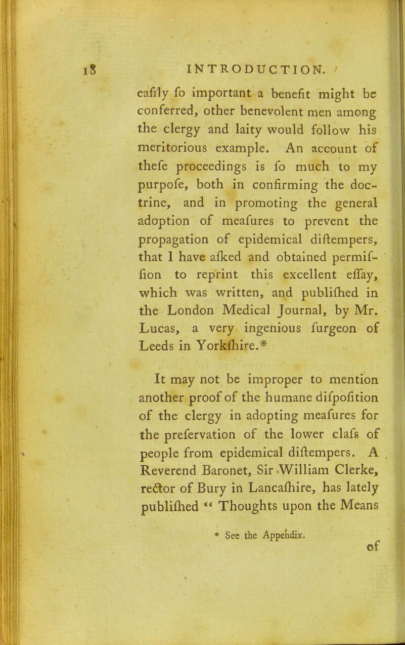 eafily fo important a benefit might be conferred, other benevolent men among the clergy and laity would follow his meritorious example. An account of thefe proceedings is fo much to my purpofe, both in confirming the doc- trine, and in promoting the general adoption of meafures to prevent the propagation of epidemical diftempers, that 1 have afked and obtained permif- fion to reprint this excellent eflay, which was written, and publifhed in the London Medical Journal, by Mr. Lucas, a very ingenious furgeon of Leeds in Yorkmire.* It may not be improper to mention another proof of the humane difpofition of the clergy in adopting meafures for the prefervation of the lower clafs of people from epidemical diftempers. A Reverend Baronet, Sir William Clerke, redtor of Bury in Lancafhire, has lately publifhed  Thoughts upon the Means * See the Appendix. of