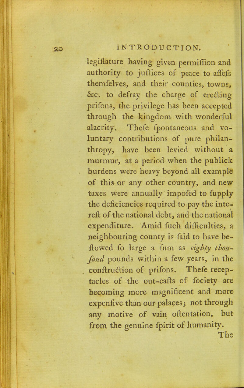 legiflature having given permiffion and authority to juftices of peace to afTefs themfelves, and their counties, towns, &c. to defray the charge of erecting prifons, the privilege has been accepted through the kingdom with wonderful alacrity. Thefe fpontaneous and vo- luntary contributions of pure philan- thropy, have been levied without a murmur, at a period when the publiek burdens were heavy beyond all example of this or any other country, and new taxes were annually impofed to fupply the deficiencies required to pay the inte- reft of the national debt, and the national expenditure. Amid fuch difficulties, a neighbouring county is faid to have be- llowed fo large a fum as eighty thou- fand pounds within a few years, in the conftruction of prifons. Thefe recep- tacles of the out-cafts of fociety are becoming more magnificent and more expenfive than our palaces •> not through any motive of vain oftentation, but from the genuine fpirit of humanity. The