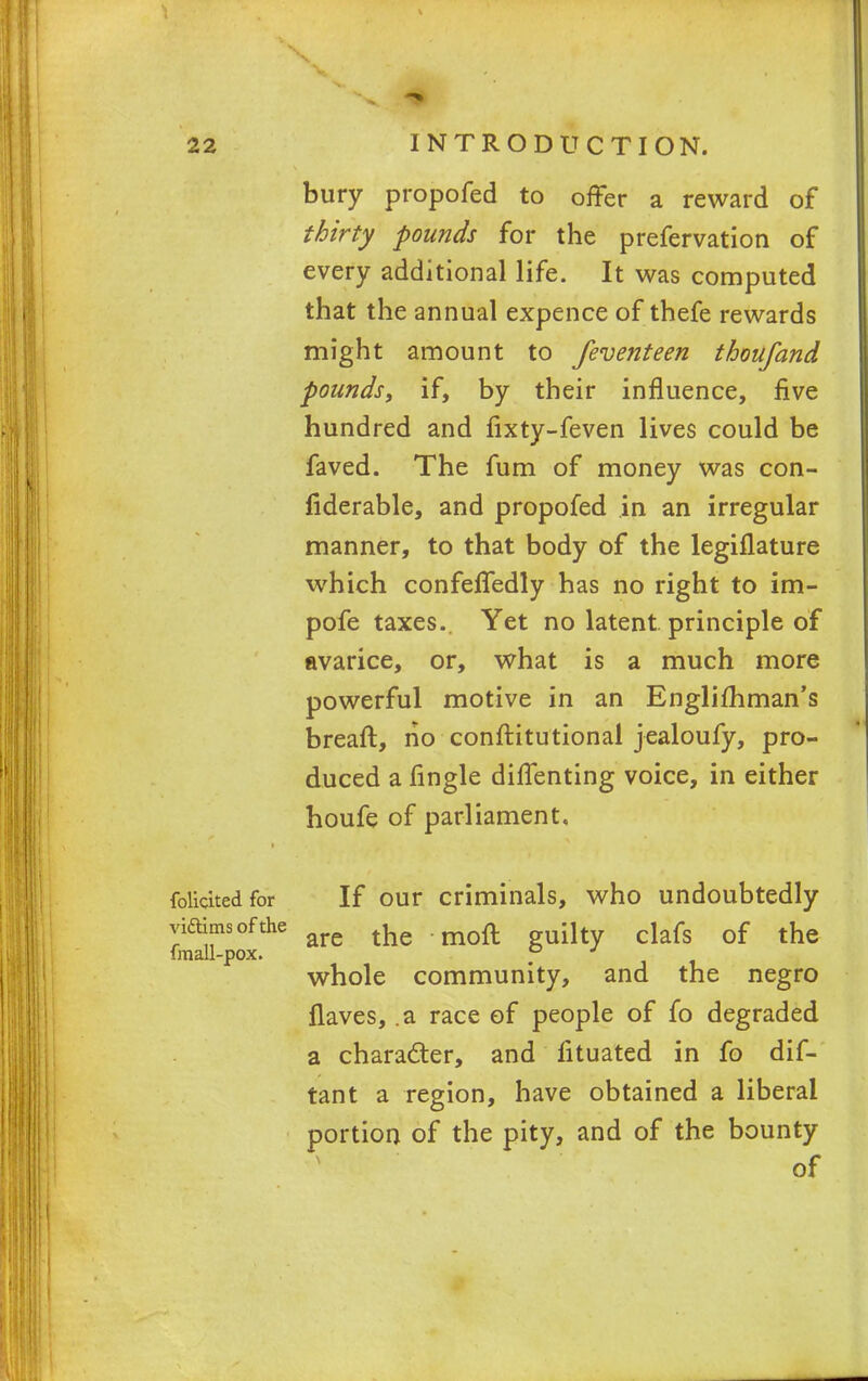 bury propofed to offer a reward of thirty pounds for the prefervation of every additional life. It was computed that the annual expence of thefe rewards might amount to feventeen tboufand pounds, if, by their influence, five hundred and fixty-feven lives could be faved. The fum of money was con- fiderable, and propofed in an irregular manner, to that body of the legiflature which confeffedly has no right to im- pofe taxes. Yet no latent principle of avarice, or, what is a much more powerful motive in an Englifhman's breaft, no conftitutional jealoufy, pro- duced a fingle diffenting voice, in either houfe of parliament. folidtedfor If our criminals, who undoubtedly yiftimsofthe ^ moft ih dafs Qf the imall-pox. -11 whole community, and the negro flaves, .a race of people of fo degraded a character, and iituated in fo dif- tant a region, have obtained a liberal portion of the pity, and of the bounty of