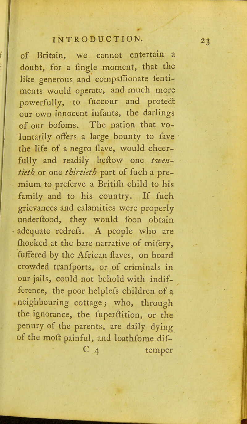 of Britain, we cannot entertain a doubt, for a fingle moment, that the like generous and companionate fenti- ments would operate, and much more powerfully, to fuccour and protect our own innocent infants, the darlings of our bofoms. The nation that vo- luntarily offers a large bounty to fave the life of a negro Have, would cheer- fully and readily beftow one twen- tieth or one thirtieth part of fuch a pre- mium to preferve a Britifh child to his family and to his country. If fuch grievances and calamities were properly understood, they would foon obtain adequate redrefs. A people who are fhocked at the bare narrative of mifery, fuffered by the African flaves, on board crowded transports, or of criminals in our jails, could not behold with indif- ference, the poor helplefs children of a neighbouring cottage who, through the ignorance, the fuperftition, or the penury of the parents, are daily dying of the moft painful, and loathfome dif- C 4 temper