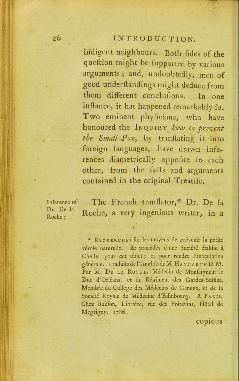 indigent neighbours. Both fides of the queftion might be fupported by various arguments; and, undoubtedly, men of good understandings might deduce from them different conclusions. In one inftance, it has happened remarkably fo. Two eminent phyficians, who have honoured the Inquiry how to prevent the Small-Pox, by tranflating it into foreign languages, have drawn infe* rences diametrically oppofite to each other, from the fa&s and arguments contained in the original Treatife. inference of The French tranflator,* Dr. De la Roche * k R°cne> a verv ingenious writer, in a * Recherches fur les moyens de prevenir la petite verole naturelle. Et procedes d'une Societe etablie a Chefter pour cet objet; et pour rendre l'inoculation generate. Traduits de 1' An glois de M. H a y g a r t h D. M. Par M. De la Roche, Medecin de Monfeigneur le Due d'Orleans, et du Regiment des Gardes-SuifTes, Membre du College des Medecirrs de Geneve, et de la Societe Royale de Medecine d'Edinbourg. A Paris. Chez Bui/Ton, Libraire* rue des Poitevins, Hotel de Megrigny. 1786. copious