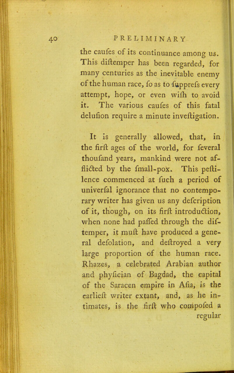 the caufes of its continuance among us. This diftemper has been regarded, for many centuries as the inevitable enemy oftheh uman race, fo as to fupprefs every attempt, hope, or even wilh to avoid it. The various caufes of this fatal delufion require a minute inveftigation. It is generally allowed, that, in the firffc ages of the world, for feveral thoufand years, mankind were not af- flicted by the fmall-pox. This pefti- lence commenced at fuch a period of univerfal ignorance that no contempo- rary writer has given us any defcription of it, though, on its firft introduction, when none had pafled through the dif- temper, it muft have produced a gene- ral defolation, and deftroyed a very large proportion of the human race. Rhazes, a celebrated Arabian author and phyfician of Bagdad, the capital of the Saracen empire in Aria, is the earlier!: writer extant, and, as he in- timates, is the firft who compofed a regular