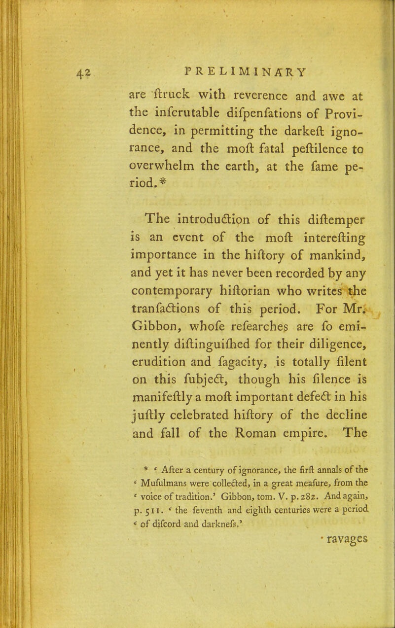 are ftruck with reverence and awe at the infcrutable difpenfations of Provi- dence, in permitting the darken: igno- rance, and the moft fatal peftilence to overwhelm the earth, at the fame pe- riod.* The introduction of this diftemper is an event of the moft interefting importance in the hiftory of mankind, and yet it has never been recorded by any contemporary hiftorian who writes the tranfactions of this period. For Mr. Gibbon, whofe refearches are fo emi- nently diftinguifhed for their diligence, erudition and fagacity, is totally filent on this fubject, though his filence is manifeftly a moft important defect in his juftly celebrated hiftory of the decline and fall of the Roman empire. The * ' After a century of ignorance, the firft annals of the f Mufulmans were collected, in a great meafure, from the * voice of tradition.' Gibbon, torn. V. p. 282. And again, p. 511. ' the feventh and eighth centuries were a period c of difcord and darknefs.' • ravages