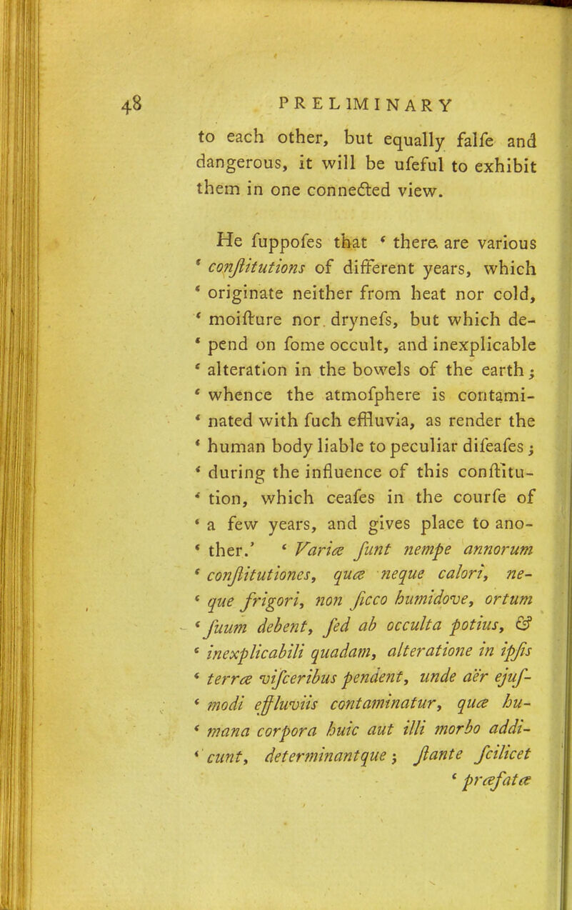 to each other, but equally falfe and dangerous, it will be ufeful to exhibit them in one connected view. He fuppofes that * there, are various * conjiitutions of different years, which ' originate neither from heat nor cold, ' moifture nor drynefs, but which de- ' pend on fome occult, and inexplicable ' alteration in the bowels of the earth; ' whence the atmofphere is contami- * nated with fuch effluvia, as render the * human body liable to peculiar difeafes j * during the influence of this conftitu- * tion, which ceafes in the courfe of * a few years, and gives place to ano- * ther.' ' Varice funt nempe annorum * conjlitutioncs, quce neque ca/orf, ne- ' que frigori, non Jicco humidove, ortum * fuum debenty fed ab occulta potius, & 6 inexplicabili quadam, alteratione in ipfis * terrce vifceribus pendent, unde aer ejuf- * modi effluviis contaminatur, qua hu- * mana corpora buic aut illi morbo addi- * cunt, determinant que ; Jlante fcilicet ' prcefata