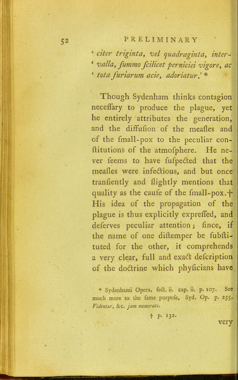 * citer triginta, vel quadraginta, inter- ' valla, fummo fcilicet perniciei vigore, ac 1 tot a furiarum acie, adoriatur* Though Sydenham thinks contagion neceffary to produce the plague, yet he entirely attributes the generation, and the diffufion of the meafles and of the fmall-pox to the peculiar con- ftitutions of the atmofphere. He ne- ver feems to have fufpected that the meafles were infectious, and but once tranfiently and flightly mentions that quality as the caufe of the fmall-pox.*f* His idea of the propagation of the plague is thus explicitly exprefled, and deferves peculiar attention; fince, if the name of one diftemper be fubfti- tuted for the other, it comprehends a very clear, full and exact defcription of the doctrine which phylicians have * Sydenhami Opera, fe&. ii. cap. ii. p. 107. See much more to the fame purpofe, Syd. Op. p. 235. Videntur, Sec. jam memorato. t P- l32- very