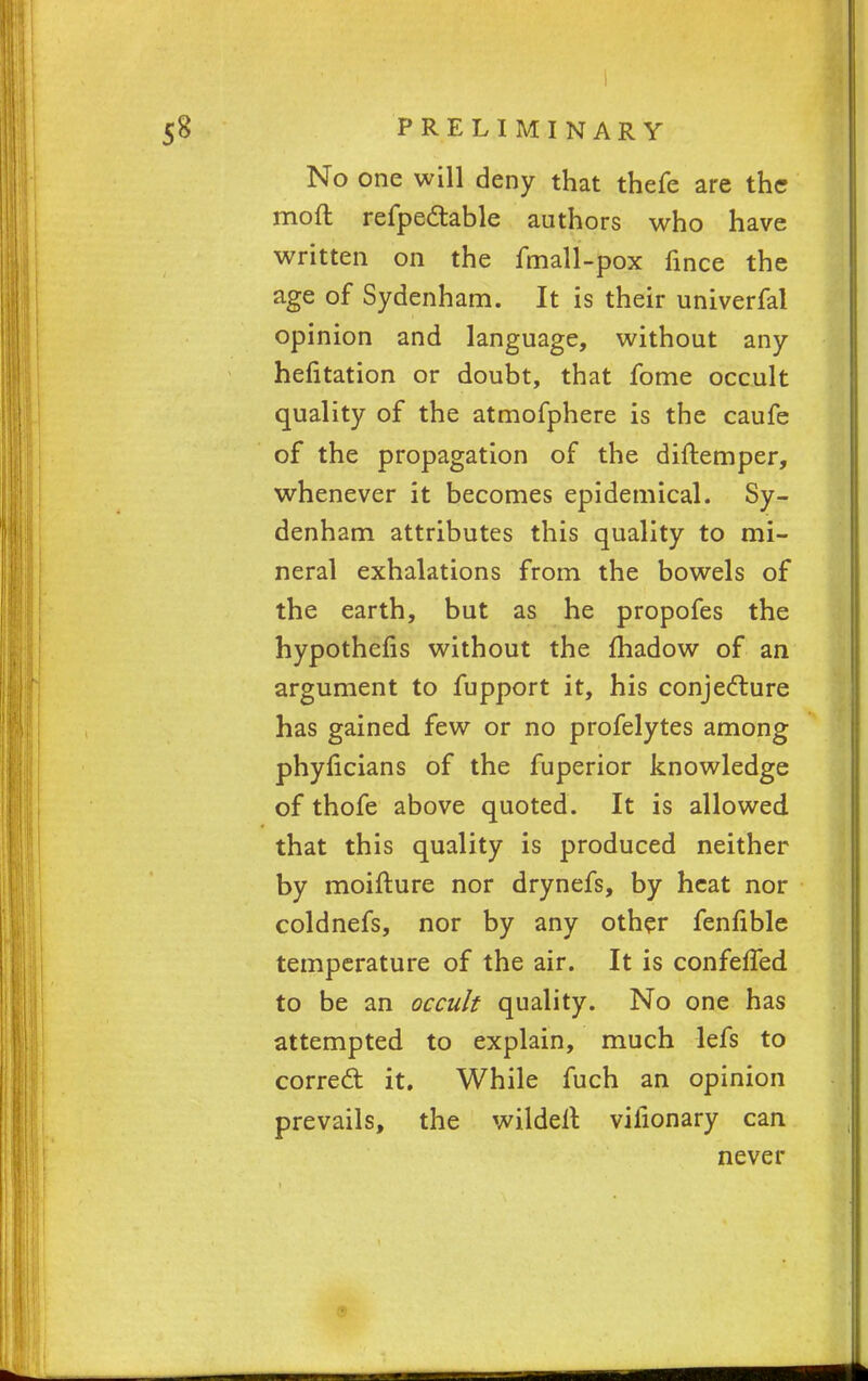 No one will deny that thefe are the moft refpectable authors who have written on the fmall-pox fince the age of Sydenham. It is their univerfal opinion and language, without any hefitation or doubt, that fome occult quality of the atmofphere is the caufe of the propagation of the diftemper, whenever it becomes epidemical. Sy- denham attributes this quality to mi- neral exhalations from the bowels of the earth, but as he propofes the hypothefis without the fhadow of an argument to fupport it, his conjecture has gained few or no profelytes among phyficians of the fuperior knowledge of thofe above quoted. It is allowed that this quality is produced neither by moifture nor drynefs, by heat nor coldnefs, nor by any other fenfible temperature of the air. It is confefled to be an occult quality. No one has attempted to explain, much lefs to correct it. While fuch an opinion prevails, the wildelt vilionary can never