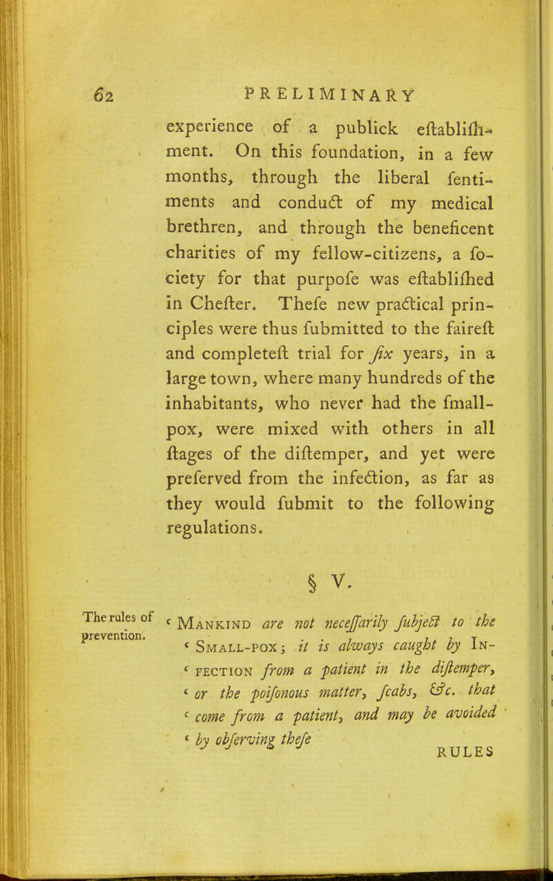 experience of a publick eftablifh- ment. On this foundation, in a few- months, through the liberal fenti- ments and conduct of my medical brethren, and through the beneficent charities of my fellow-citizens, a fo- ciety for that purpofe was eftablifhed in Chefter. Thefe new practical prin- ciples were thus fubmitted to the faireft and completer! trial for fix years, in a large town, where many hundreds of the inhabitants, who never had the fmall- pox, were mixed with others in all ftages of the diftemper, and yet were preferved from the infection, as far as they would fubmit to the following regulations. § v. The rules of c Mankind are not necejjarily fubjecl to the prevention. , ,, , T ( Small-pox ; // is always caught by In- f fection from a -patient in the dijlemper, t or the poijonous matter, Jcabs, &c. that c come from a patient, and may be avoided ( by obfervin? thefe J J * J RULES