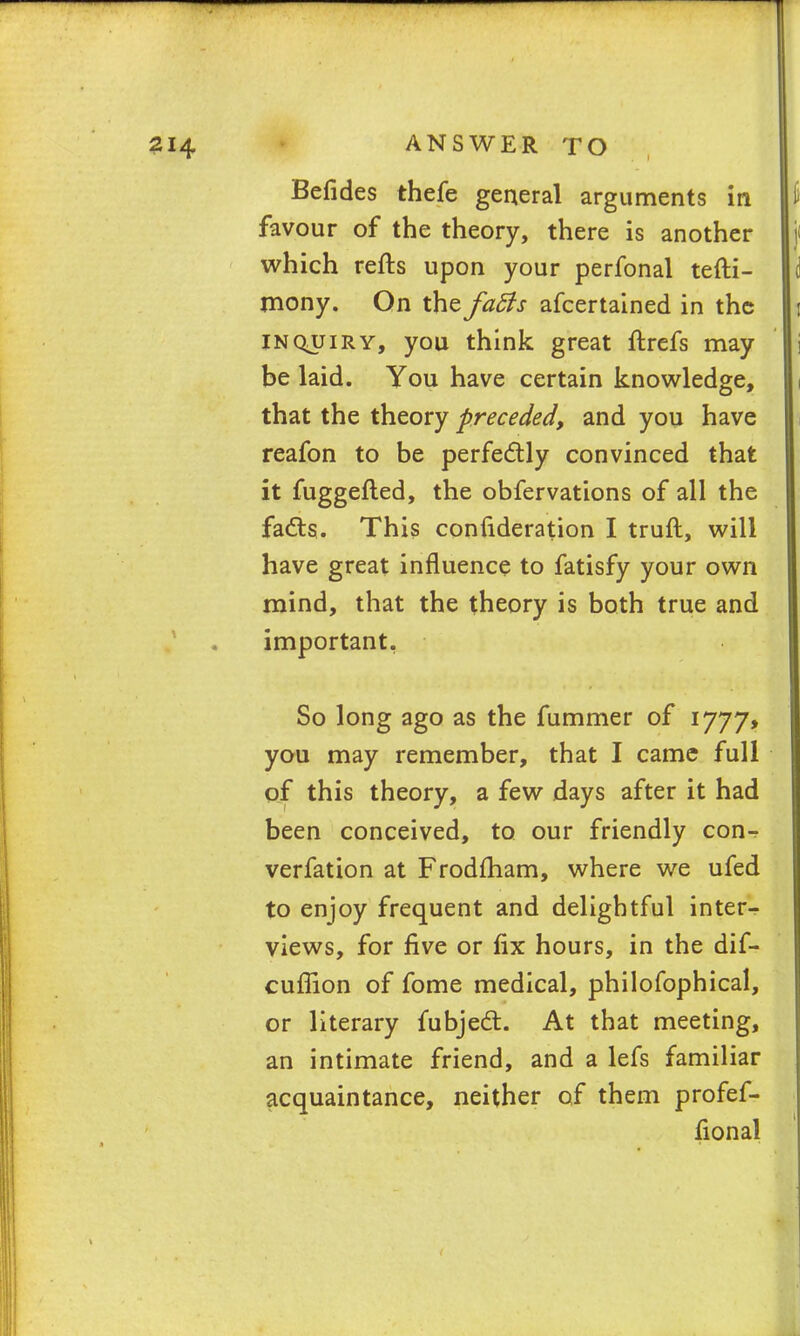 Befides thefe general arguments in li favour of the theory, there is another j< which refts upon your perfonal tefti- mony. On the facls afcertained in the i inqjjiry, you think great ftrefs may be laid. You have certain knowledge, that the theory preceded, and you have reafon to be perfectly convinced that it fuggefted, the obfervations of all the fa&s. This confideration I truft, will have great influence to fatisfy your own mind, that the theory is both true and important. So long ago as the fummer of 1777* you may remember, that I came full of this theory, a few days after it had been conceived, to our friendly con- verfation at Frodfham, where we ufed to enjoy frequent and delightful inter- views, for five or fix hours, in the dif- cufiion of fome medical, philofophical, or literary fubjecT;. At that meeting, an intimate friend, and a lefs familiar acquaintance, neither of them profef- fional