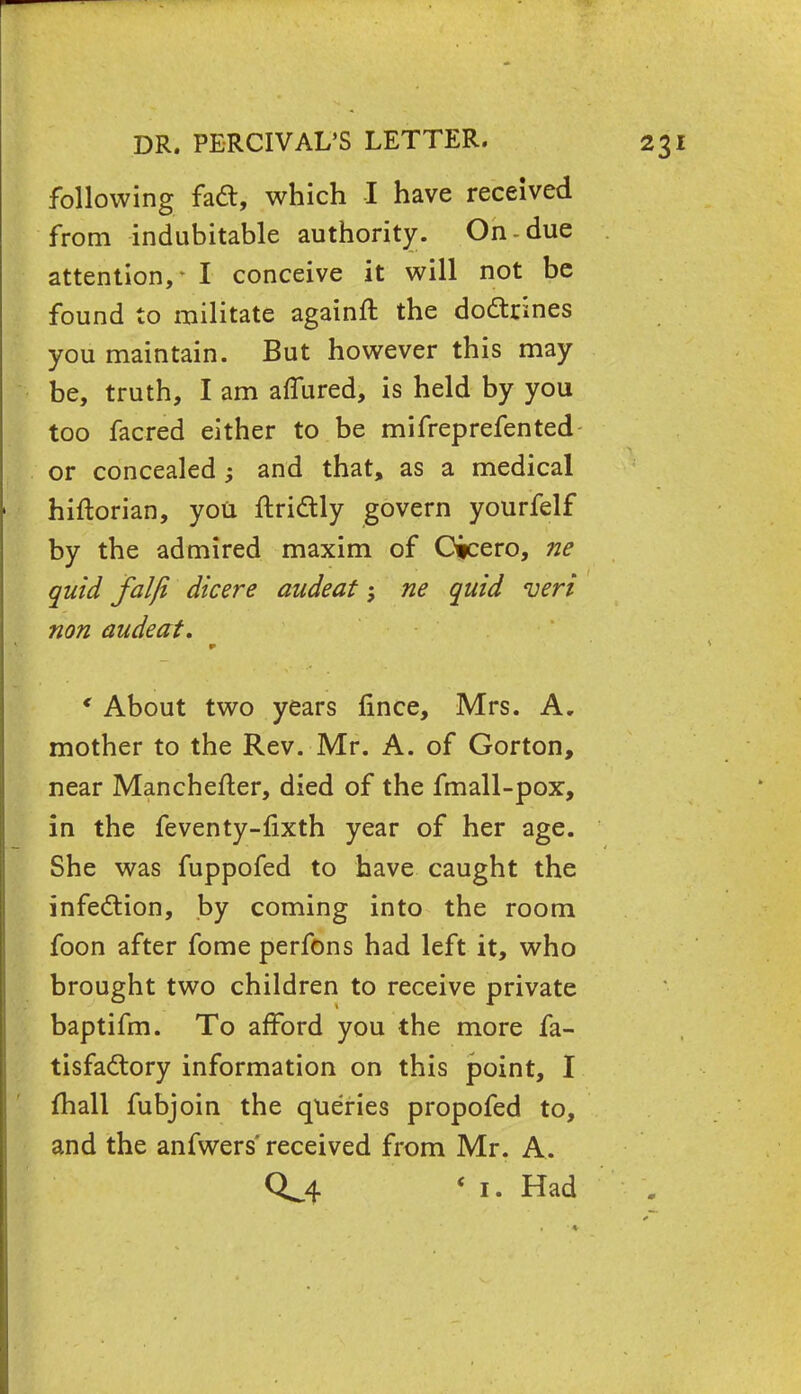 following faft, which I have received from indubitable authority. On-due attention, - I conceive it will not be found to militate againft the dodtrines you maintain. But however this may be, truth, I am aflured, is held by you too facred either to be mifreprefented or concealed and that, as a medical hiftorian, you ftrittly govern yourfelf by the admired maxim of Cicero, ne quid falji dicere audeat; ne quid veri non audeat. * About two years lince, Mrs. A. mother to the Rev. Mr. A. of Gorton, near Manchefter, died of the fmall-pox, in the feventy-fixth year of her age. She was fuppofed to have caught the infection, by coming into the room foon after fome perfons had left it, who brought two children to receive private baptifm. To afford you the more fa- tisfa&ory information on this point, I {hall fubjoin the queries propofed to, and the anfwers' received from Mr. A. 0^4 < i. Had