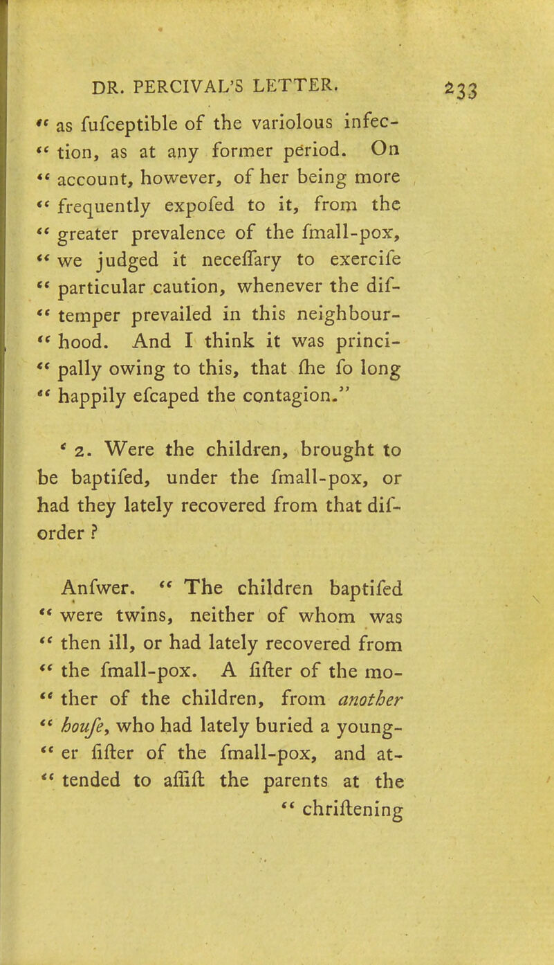  as fufceptible of the variolous infec-  tion, as at any former period. On  account, however, of her being more **■ frequently expofed to it, from the  greater prevalence of the fmall-pox, ** we judged it neceffary to exercife  particular caution, whenever the dif-  temper prevailed in this neighbour-  hood. And I think it was princi-  pally owing to this, that me fo long  happily efcaped the contagion. * 2. Were the children, brought to be baptifed, under the fmall-pox, or had they lately recovered from that dif- order ? Anfwer.  The children baptifed  were twins, neither of whom was  then ill, or had lately recovered from f* the fmall-pox. A fifter of the rao-  ther of the children, from another  houfe, who had lately buried a young-  er fifter of the fmall-pox, and at-  tended to aflifl the parents at the  chriflening