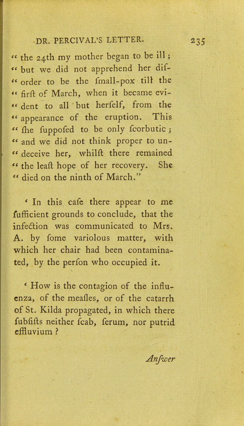  the 24th my mother began to be ill;  but we did not apprehend her dif- «« order to be the fmall-pox till the « firft of March, when it became evi-  dent to all but herfelf, from the  appearance of the eruption. This  me fuppofed to be only fcorbutic ;  and we did not think proper to un-  deceive her, whilft there remained *( the leaft hope of her recovery. She  died on the ninth of March. ' In this cafe there appear to me fufficient grounds to conclude, that the infection was communicated to Mrs. A. by fome variolous matter, with which her chair had been contamina- ted, by the perfon who occupied it. * How is the contagion of the influ- enza, of the mealies, or of the catarrh of St. Kilda propagated, in which there fubfifts neither fcab, ferum, nor putrid effluvium ? Anfwer