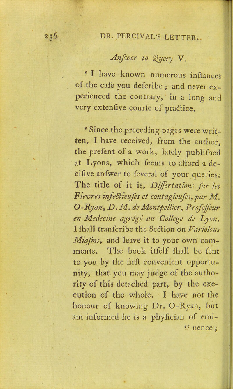 Anfwer to S>uery V. f I have known numerous inftances of the cafe you defcribe • and never ex- perienced the contrary, in a long and very extenfive courle of practice. * Since the preceding pages were writ- ten, I h ave received, from the author, the prefent of a work, lately publifhed at Lyons, which feems to afford a de- cifive anfwer to feveral of your queries. The title of it is, Difertatiom fur les Fievres infedlieufes et contagieufes,par M. O-Ryan, D.M. deMontpellier, Profejfeur en Medecine agrege au College de Lyon. I mall tranfcribe the Section on Variolous Miafms, and leave it to your own com- ments. The book itfelf mall be fent to you by the firft convenient opportu- nity, that you may judge of the autho- rity of this detached part, by the exe- cution of the whole. I have not the honour of knowing Dr. O-Ryan, but am informed he is a phyfician of emi-  nence;