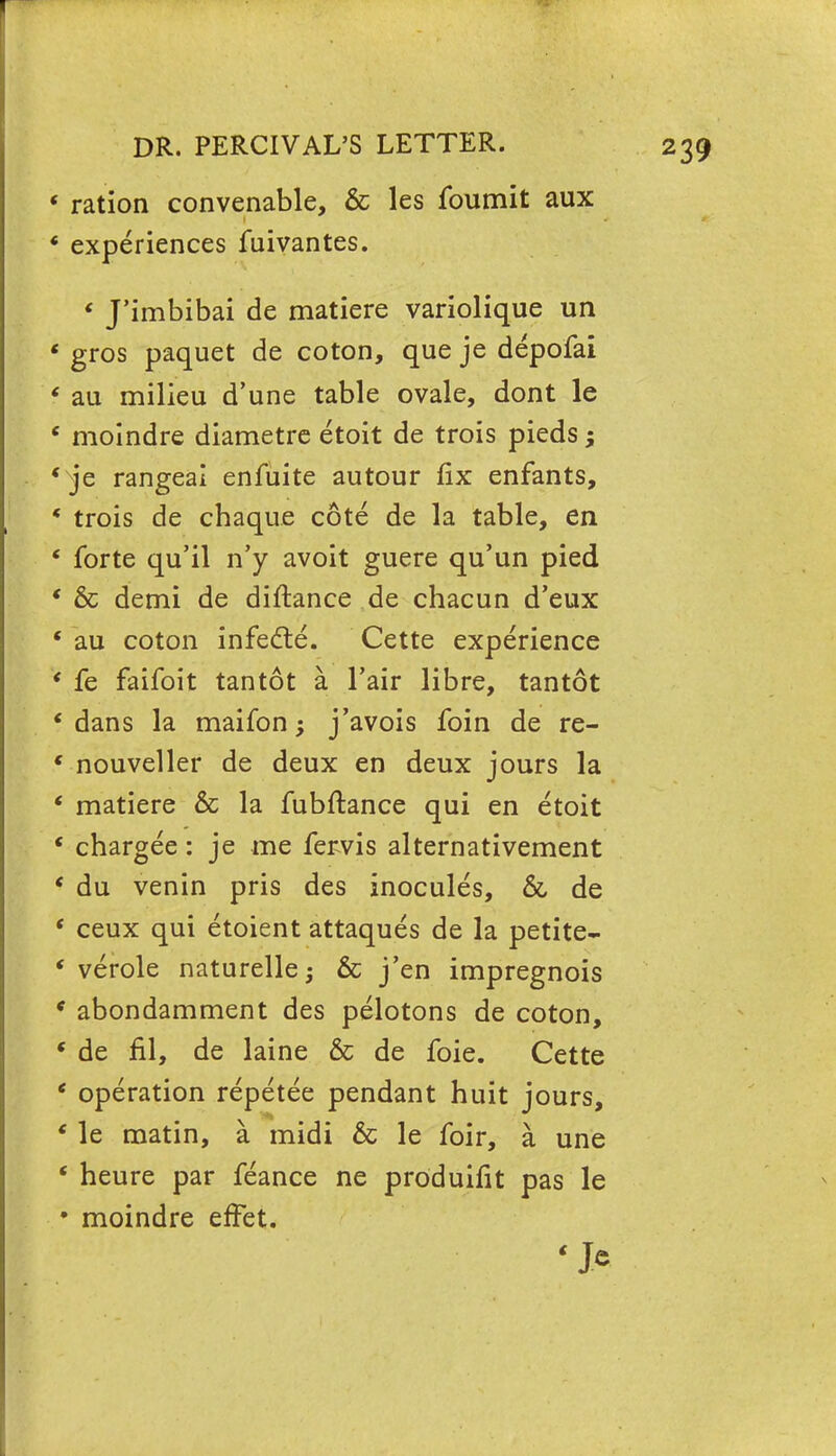 ' ration convenable, & les foumit aux ' experiences fuivantes. ' J'imbibai de matiere variolique un * gros paquet de coton, que je depofai « au milieu d'une table ovale, dont le ' moindre diametre etoit de trois pieds; 'je rangeai enfuite autour fix enfants, * trois de chaque cote de la table, en ' forte qu'il n'y avoit guere qu'un pied ' & demi de diftance de chacun d'eux * au coton infecte. Cette experience * fe faifoit tantot a l'air libre, tantot 'dans la maifon; j'avois foin de re- ' nouveller de deux en deux jours la ' matiere & la fubftance qui en etoit ' chargee: je me fervis alternativement ' du venin pris des inocules, & de ' ceux qui etoient attaques de la petite- ' verole naturelle; & j'en impregnois * abondamment des pelotons de coton, « de fil, de laine & de foie. Cette ' operation repetee pendant huit jours, ' le matin, a midi & le foir, a une ' heure par feance ne produifit pas le * moindre effet.