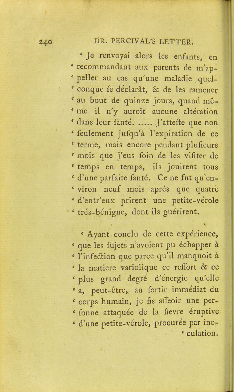 « Je renvoyai alors les enfants, en ' recommandant aux parents de m'ap- ' peller au cas qu'une maladie quel- ? conque fe declarat, & de les ramener ' au bout de quinze jours, quand me- ' me il n'y auroit aucune alteration ' dans leur fante J'attefte que non ' feulement jufqu'a l'expiration de ce e terme, mais encore pendant plufieurs ' mois que j'eus foin de les vifiter de ' temps en temps, ils jouirent tous ' d'une parfaite fante. Ce ne fut qu'en- ' viron neuf mois apres que quatre ' d'entr'eux prirent une petite-verole ' tres-benigne, dont ils guerirent. * Ayant conclu de cette experience, ' que les fujets n'avoient pu ecbapper a ' Tinfedion que parce qu'il manquoit a e la matiere variolique ce reflbrt & ce * plus grand degre d'energie qu'elle « a, peut-etre, au fortir imme'diat du ' corps humain, je fis afleoir une per- 4 fonne attaquee de la fievre eruptive ■ d'une petite-verole, procuree par ino- ' culation.