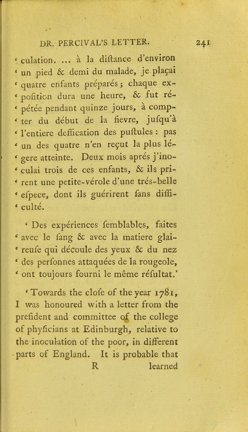 < culation. ... a la diftance d'environ « un pied & demi du malade, je pla9ai ( quatre enfants prepares; chaque ex- * pofition dura une heure, & fut re- ' petee pendant quinze jours, a comp- « ter du debut de la fievre, jufqu'a « l'entiere deffication des puftules : pas * un des quatre n'en re^ut la plus le- f gere atteinte. Deux mois apres j'ino- * culai trois de ces enfants, & ils pri- f rent une petite-verole d'une tres-belle * efpece, dont ils guerirent fans diffi- * culte. ' Des experiences femblables, faites * avec le fang & avec la matiere glai- ' reufe qui decoule des yeux & du nez ' des perfonnes attaquees de la rougeole, ' ont toujours fourni le raeme refultat/ 'Towards the clofe of the year 1781, I was honoured with a letter from the prefldent and committee q£ the college of phyficians at Edinburgh, relative to the inoculation of the poor, in different parts of England. It is probable that R learned