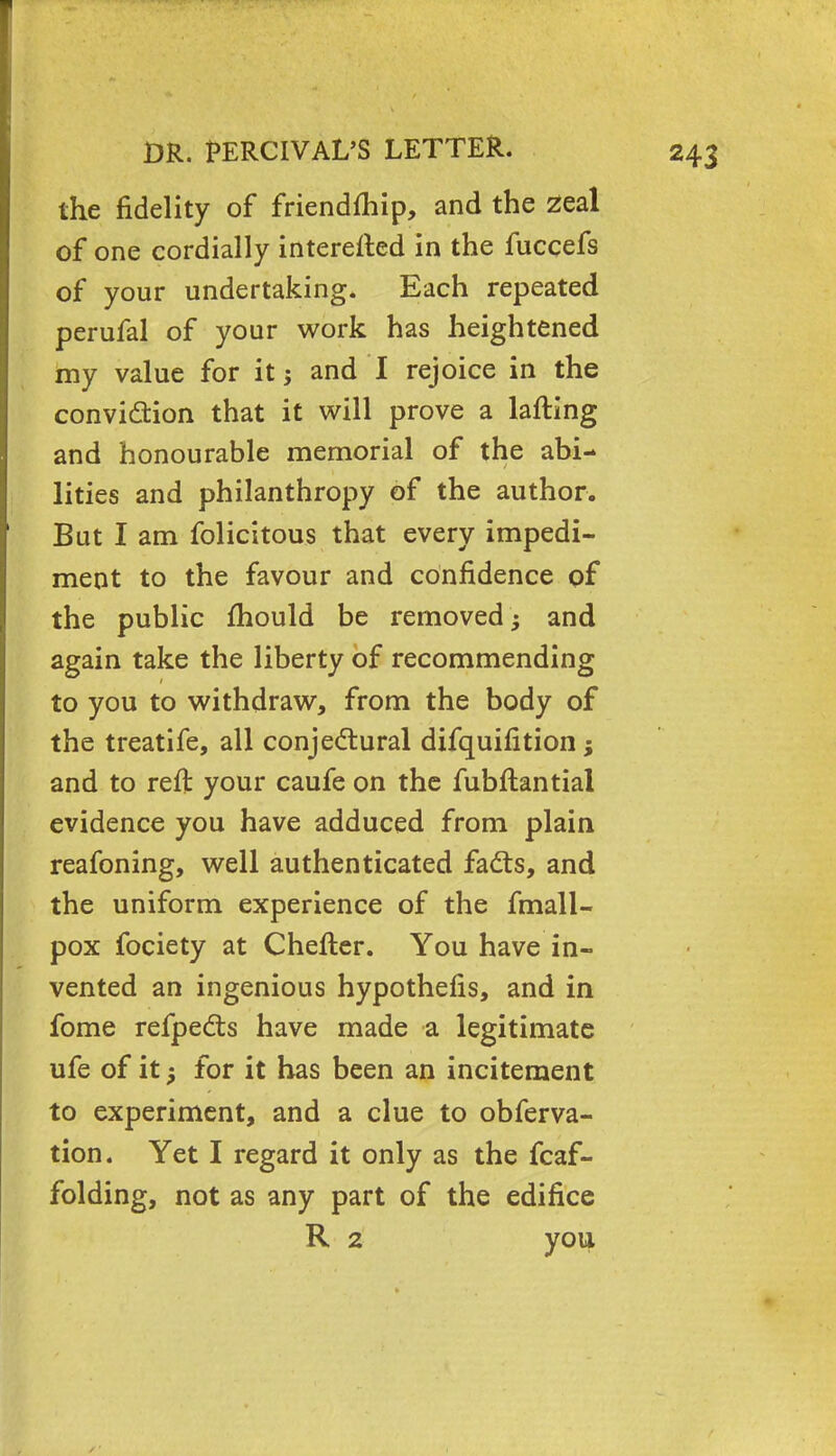 the fidelity of friendfhip, and the zeal of one cordially interefted in the fuccefs of your undertaking. Each repeated perufal of your work has heightened my value for it -y and I rejoice in the conviction that it will prove a lafting and honourable memorial of the abi- lities and philanthropy of the author. But I am folicitous that every impedi- ment to the favour and confidence qf the public mould be removed; and again take the liberty of recommending to you to withdraw, from the body of the treatife, all conjectural difquifition; and to reft your caufe on the fubftantial evidence you have adduced from plain reafoning, well authenticated facts, and the uniform experience of the fmall- pox fociety at Chefter. You have in- vented an ingenious hypothefis, and in fome refpects have made a legitimate ufe of it 5 for it has been an incitement to experiment, and a clue to obferva- tion. Yet I regard it only as the fcaf- folding, not as any part of the edifice R 2 you