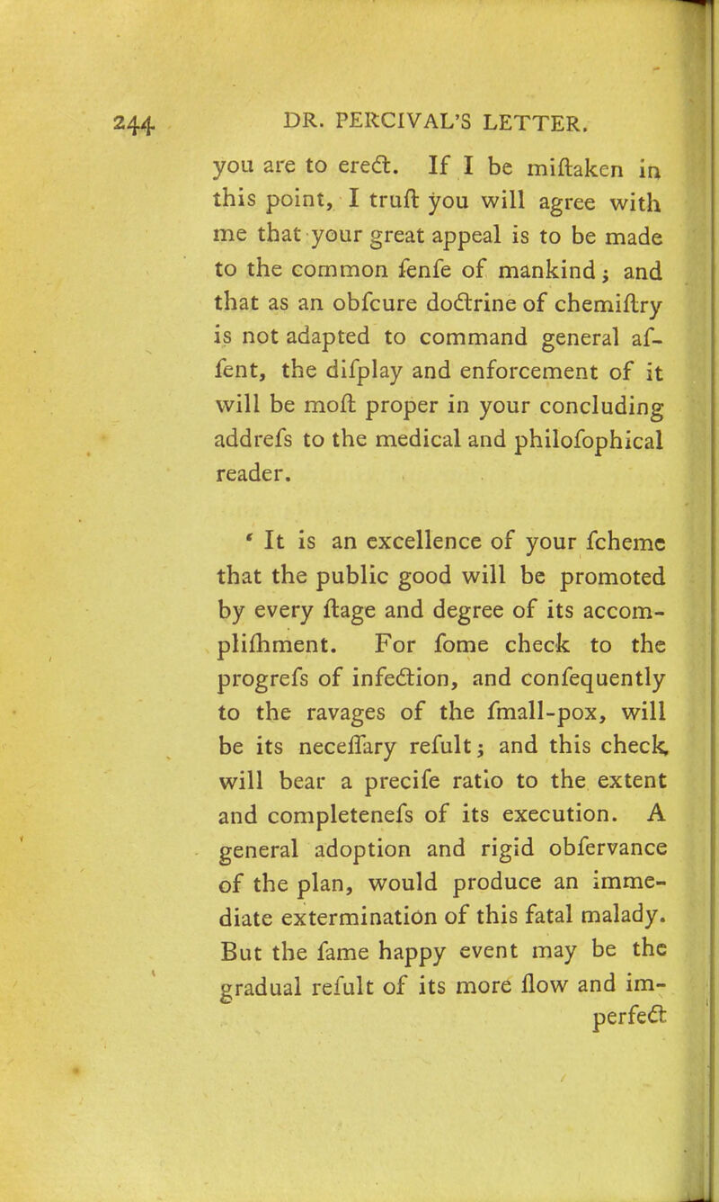 you are to erect. If I be miftaken in this point, I truft you will agree with me that your great appeal is to be made to the common fenfe of mankind j and that as an obfcure doctrine of chemiflry is not adapted to command general af- fent, the difplay and enforcement of it will be moft proper in your concluding addrefs to the medical and philofophical reader. ' It is an excellence of your fchemc that the public good will be promoted by every ftage and degree of its accom- plishment. For fome check to the progrefs of infection, and confequently to the ravages of the fmall-pox, will be its necelfary remit; and this check will bear a precife ratio to the extent and completenefs of its execution. A general adoption and rigid obfervance of the plan, would produce an imme- diate extermination of this fatal malady. But the fame happy event may be the gradual refult of its more flow and im- perfect