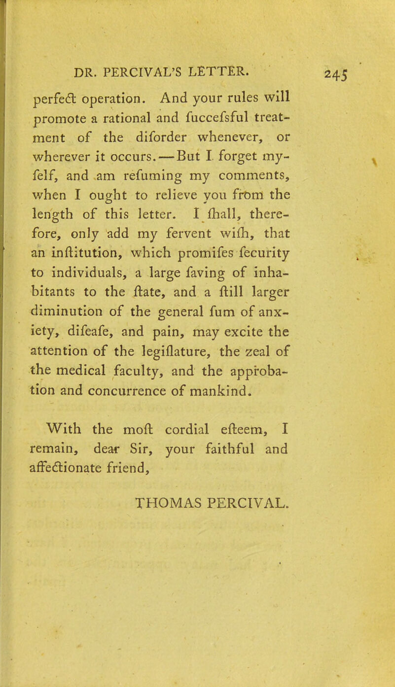 perfect operation. And your rules will promote a rational and fuccefsful treat- ment of the diforder whenever, or wherever it occurs. — But I. forget my- felf, and am refuming my comments, when I ought to relieve you from the length of this letter. I mall, there- fore, only add my fervent wifh, that an inftitution, which promifes fecurity to individuals, a large faving of inha- bitants to the ftate, and a ftill larger diminution of the general fum of anx- iety, difeafe, and pain, may excite the attention of the legiflature, the zeal of the medical faculty, and the approba- tion and concurrence of mankind. With the mod cordial efteem, I remain, dear Sir, your faithful and affectionate friend, THOMAS PERCIVAL.