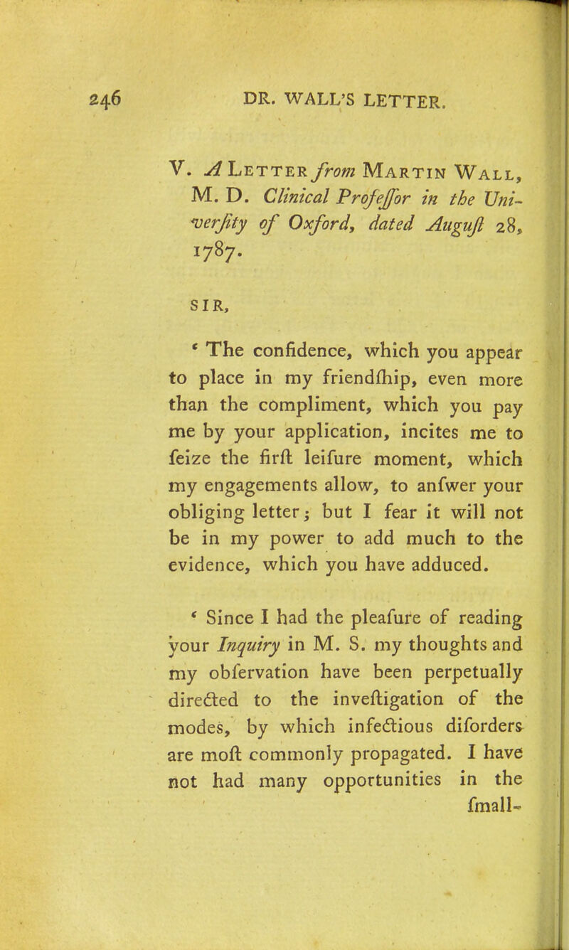 V. ^Letterfrom Martin Wall, M. D. Clinical Profeffor in the Uni- verjity of Oxford, dated Auguft 28, 1787. SIR, ' The confidence, which you appear to place in my friendfhip, even more than the compliment, which you pay me by your application, incites me to feize the firft leifure moment, which my engagements allow, to anfwer your obliging letter; but I fear it will not be in my power to add much to the evidence, which you have adduced. * Since I had the pleafure of reading your Inquiry in M. S. my thoughts and my obfervation have been perpetually directed to the investigation of the modes, by which infectious diforders are moft commonly propagated. I have not had many opportunities in the fmall-