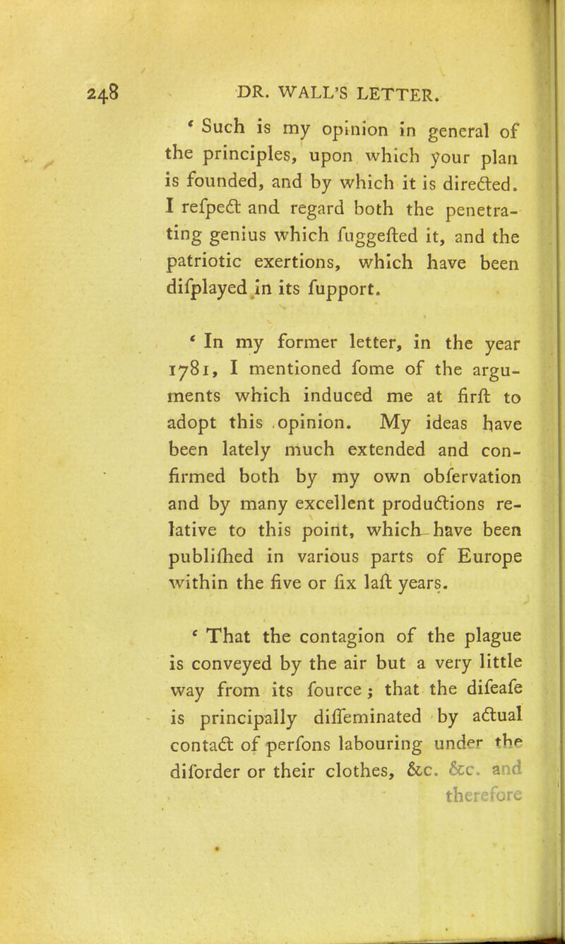 ' Such is my opinion in general of the principles, upon which your plan is founded, and by which it is directed. I refpect and regard both the penetra- ting genius which fuggefted it, and the patriotic exertions, which have been difplayed in its fupport. ' In my former letter, in the year 1781, I mentioned fome of the argu- ments which induced me at firft to adopt this opinion. My ideas have been lately much extended and con- firmed both by my own observation and by many excellent productions re- lative to this point, which-have been publimed in various parts of Europe within the five or fix laft years. e That the contagion of the plague is conveyed by the air but a very little way from its fource ; that the difeafe is principally difTeminated by actual contact of perfons labouring und^ the diforder or their clothes, &c. &c. and </ therefore