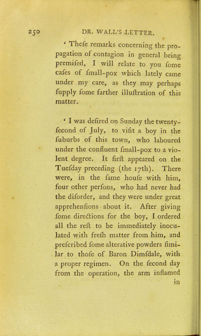 ' Thefe remarks concerning the pro- pagation of contagion in general being premifed, I will relate to you fome cafes of fmall-pox which lately came under my care, as they may perhaps fupply fome farther illuftration of this matter. ' I was defired on Sunday the twenty- fecond of July, to vifit a boy in the fuburbs of this town, who laboured under the confluent fmall-pox to a vio- lent degree. It firft appeared on the Tuefday preceding (the 17th). There were, in the fame houfe with him, four other perfons, who had never had the diforder, and they were under great apprehenfions about it. After giving fome directions for the boy, I ordered all the reft to be immediately inocu- lated with frefh matter from him, and prefcribed fome alterative powders fimi- lar to thofe of Baron Dimfdale, with a proper regimen. On the fecond day from the operation, the arm inflamed in