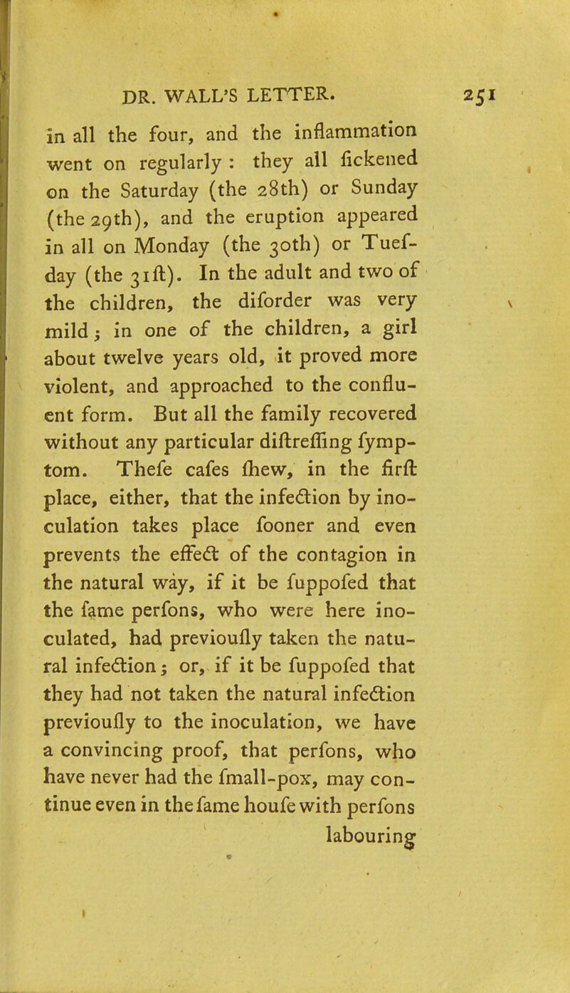 in all the four, and the inflammation went on regularly : they all fickened on the Saturday (the 28th) or Sunday (the 29th), and the eruption appeared in all on Monday (the 30th) or Tuef- day (the 31ft). In the adult and two of the children, the diforder was very mild; in one of the children, a girl about twelve years old, it proved more violent, and approached to the conflu- ent form. But all the family recovered without any particular diftrefling fymp- tom. Thefe cafes fhew, in the firft place, either, that the infection by ino- culation takes place fooner and even prevents the effect of the contagion in the natural way, if it be fuppofed that the fame perfons, who were here ino- culated, had previoufly taken the natu- ral infection; or, if it be fuppofed that they had not taken the natural infection previoufly to the inoculation, we have a convincing proof, that perfons, who have never had the fmall-pox, may con- tinue even in the fame houfe with perfons labouring 1