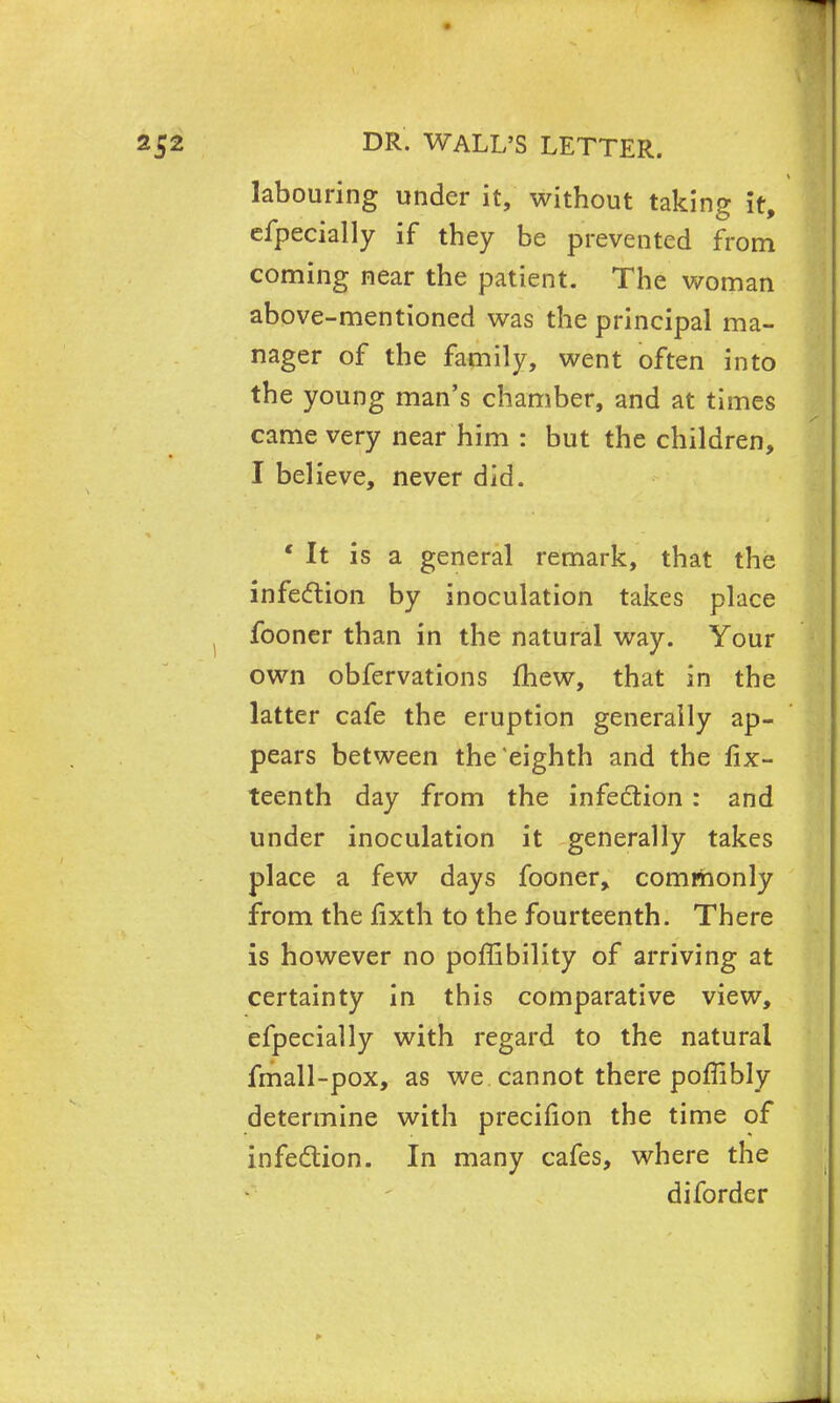 labouring under it, without taking it, cfpecially if they be prevented from coming near the patient. The woman above-mentioned was the principal ma- nager of the family, went often into the young man's chamber, and at times came very near him : but the children, I believe, never did. 'It is a general remark, that the infection by inoculation takes place fooner than in the natural way. Your own obfervations fhew, that in the latter cafe the eruption generally ap- pears between the eighth and the fix- teenth day from the infection : and under inoculation it generally takes place a few days fooner, commonly from the fixth to the fourteenth. There is however no poffibility of arriving at certainty in this comparative view, efpecially with regard to the natural fmall-pox, as we cannot there poffibly determine with precifion the time of infection. In many cafes, where the diforder